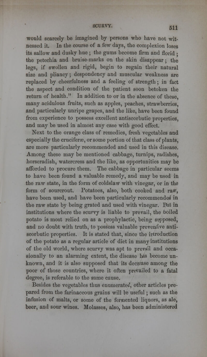 would scarcely be imagined by persons who have not wit- nessed it. In the course of a few days, the complexion loses its sallow and dusky hue ; the gums become firm and florid • the petechia and bruise-marks on the skin disappear; the legs, if swollen and rigid, begin to regain their natural size and pliancy ; despondency and muscular weakness are replaced by cheerfulness and a feeling of strength ; in fact the aspect and condition of the patient soon betoken the return of health. In addition to or in the absence of these, many acidulous fruits, such as apples, peaches, strawberries, and particularly unripe grapes, and the like, have been found from experience to possess excellent antiscorbutic properties, and may be used in almost any case with good effect. Next to the orange class of remedies, fresh vegetables and especially the cruciferae, or some portion of that class of plants, are more particularly recommended and used in this disease. Among these may be mentioned cabbage, turnips, radishes, horseradish, watercress and the like, as opportunities may be afforded to procure them. The cabbage in particular seems to have been found a valuable remedy, and may be used in the raw state, in the form of coldslaw with vinegar, or in the form of sourcrout. Potatoes, also, both cooked and raw, have been used, and have been particularly recommended in the raw state by being grated and used with vinegar. Put in institutions where the scurvy is liable to prevail, the boiled potato is most relied on as a prophylactic, being supposed, and no doubt with truth, to possess valuable preventive anti- scorbutic properties. It is stated that, since the irtroduction of the potato as a regular article of diet in many institutions of the old world, where scurvy was apt to prevail and occa- sionally to an alarming extent, the disease has become un- known, and it is also supposed that its decrease among the poor of those countries, where it often prevailed to a fatal degree, is referable to the same cause. Besides the vegetables thus enumerated, other articles pre- pared from the farinaceous grains will be useful; such as the infusion of malts, or some of the fermented liquors, as ale, beer, and sour wines. Molasses, also, has been administered