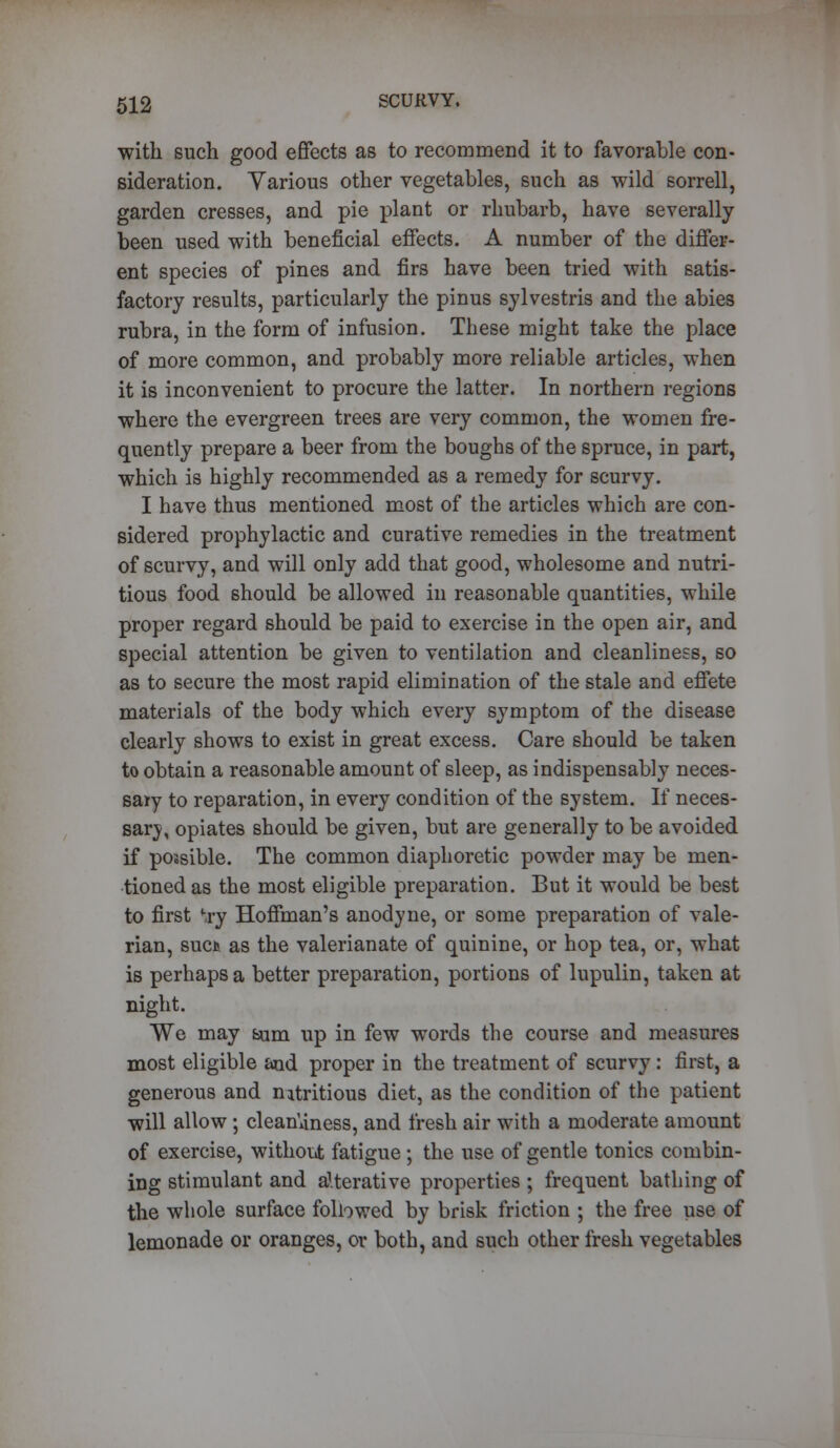 with such good effects as to recommend it to favorable con- sideration. Yarious other vegetables, such as wild sorrell, garden cresses, and pie plant or rhubarb, have severally been used with beneficial effects. A number of the differ- ent species of pines and firs have been tried with satis- factory results, particularly the pinus sylvestris and the abies rubra, in the form of infusion. These might take the place of more common, and probably more reliable articles, when it is inconvenient to procure the latter. In northern regions where the evergreen trees are very common, the women fre- quently prepare a beer from the boughs of the spruce, in part, which is highly recommended as a remedy for scurvy. I have thus mentioned most of the articles which are con- sidered prophylactic and curative remedies in the treatment of scurvy, and will only add that good, wholesome and nutri- tious food should be allowed in reasonable quantities, while proper regard should be paid to exercise in the open air, and special attention be given to ventilation and cleanliness, so as to secure the most rapid elimination of the stale and effete materials of the body which every symptom of the disease clearly shows to exist in great excess. Care should be taken to obtain a reasonable amount of sleep, as indispensably neces- sary to reparation, in every condition of the system. If neces- sary, opiates should be given, but are generally to be avoided if possible. The common diaphoretic powder may be men- tioned as the most eligible preparation. But it would be best to first *ry Hoffman's anodyne, or some preparation of vale- rian, suet as the valerianate of quinine, or hop tea, or, what is perhaps a better preparation, portions of lupulin, taken at night. We may bum up in few words the course and measures most eligible and proper in the treatment of scurvy: first, a generous and nitritious diet, as the condition of the patient will allow; cleanliness, and fresh air with a moderate amount of exercise, without fatigue ; the use of gentle tonics combin- ing stimulant and alterative properties ; frequent bathing of the whole surface followed by brisk friction ; the free use of lemonade or oranges, or both, and such other fresh vegetables