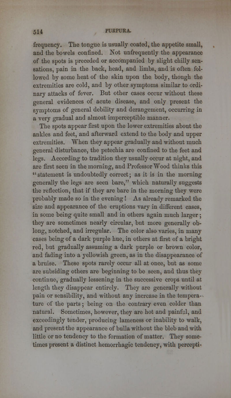 frequency. The tongue is usually coated, the appetite small, and the bowels confined. Not unfrequently the appearance of the spots is preceded or accompanied by slight chilly sen- sations, pain in the back, head, and limbs, and is often fol- lowed by some heat of the skin upon the body, though the extremities are cold, and by other symptoms similar to ordi- nary attacks of fever. But other cases occur without these general evidences of acute disease, and only present the symptoms of general debility and derangement, occurring in a very gradual and almost imperceptible manner. The spots appear first upon the lower extremities about the ankles and feet, and afterward extend to the body and upper extremities. When they appear gradually and without much general disturbance, the petechia are confined to the feet and legs. According to tradition they usually occur at night, and are first seen in the morning, and Professor Wood thinks this statement is undoubtedly correct; as it is in the morning generally the legs are seen bare, which naturally suggests the reflection, that if they are bare in the morning they were probably made so in the evening ! As already remarked the size and appearance of the eruptions vary in different cases, in some being quite small and in others again much larger; they are sometimes nearly circular, but more generally ob- long, notched, and irregular. The color also varies, in many cases being of a dark purple hue, in others at first of a bright red, but gradually assuming a dark purple or brown color, and fading into a yellowish green, as in the disappearance of a bruise. These spots rarely occur all at once, but as some are subsiding others are beginning to be seen, and thus they continue, gradually lessening in the successive crops until at length they disappear entirely. They are generally without pain or sensibility, and without any increase in the tempera- ture of the parts; being on the contrary even colder than natural. Sometimes, however, they are hot and painful, and exceedingly tender, producing lameness or inability to walk, and present the appearance of bulla without the bleb and with little or no tendency to the formation of matter. They some- times present a distinct hemorrhagic tendency, with percepti-