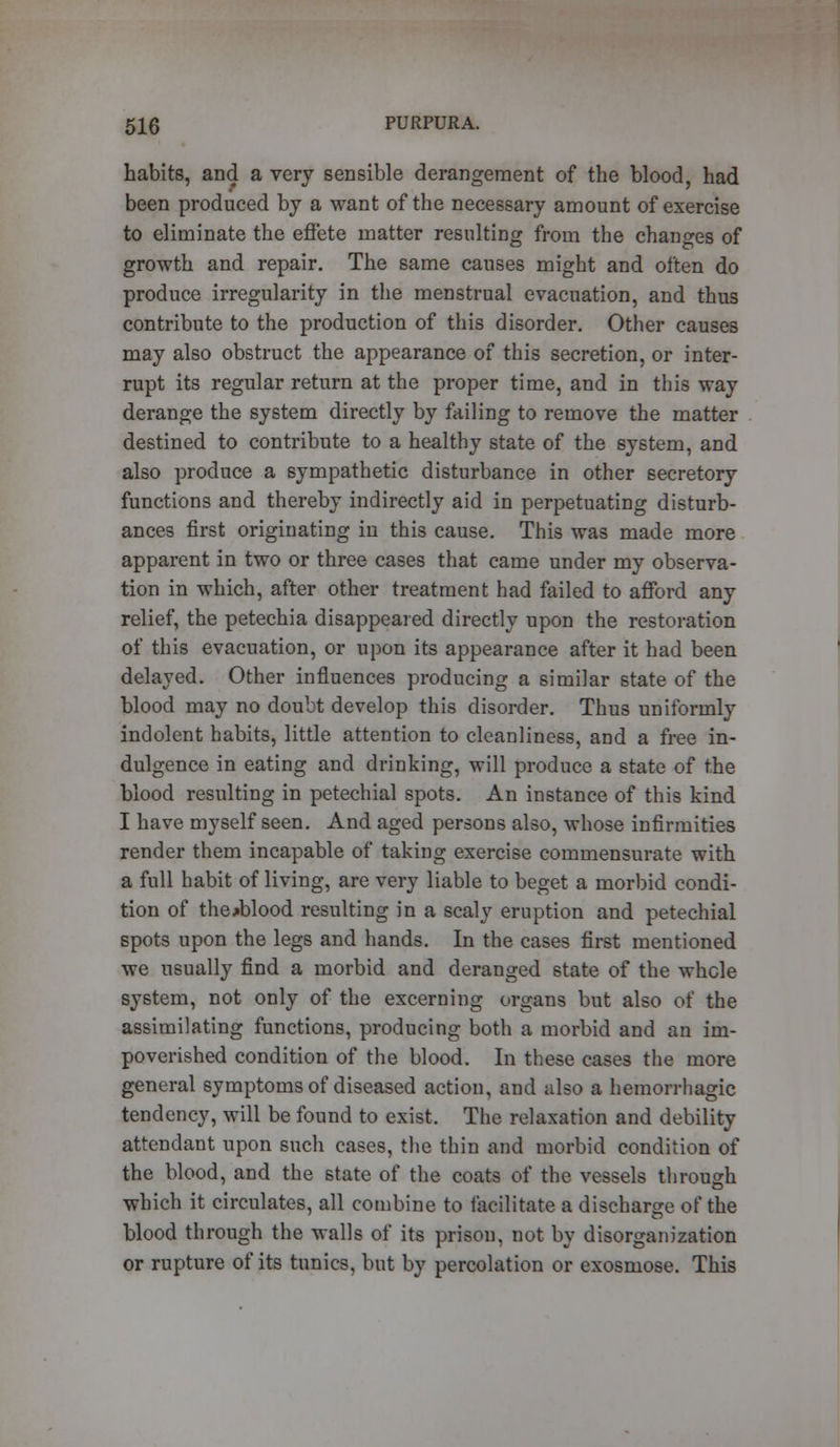 habits, and a very sensible derangement of the blood, had been produced by a want of the necessary amount of exercise to eliminate the effete matter resulting from the changes of growth and repair. The same causes might and often do produce irregularity in the menstrual evacuation, and thus contribute to the production of this disorder. Other causes may also obstruct the appearance of this secretion, or inter- rupt its regular return at the proper time, and in this way derange the system directly by failing to remove the matter destined to contribute to a healthy state of the system, and also produce a sympathetic disturbance in other secretory functions and thereby indirectly aid in perpetuating disturb- ances first originating in this cause. This was made more apparent in two or three cases that came under my observa- tion in which, after other treatment had failed to afford any relief, the petechia disappeared directly upon the restoration of this evacuation, or upon its appearance after it had been delayed. Other influences producing a similar state of the blood may no doubt develop this disorder. Thus uniformly indolent habits, little attention to cleanliness, and a free in- dulgence in eating and drinking, will produce a state of the blood resulting in petechial spots. An instance of this kind I have myself seen. And aged persons also, whose infirmities render them incapable of taking exercise commensurate with a full habit of living, are very liable to beget a morbid condi- tion of thoblood resulting in a scaly eruption and petechial spots upon the legs and hands. In the cases first mentioned we usually find a morbid and deranged state of the whole system, not only of the excerning organs but also of the assimilating functions, producing both a morbid and an im- poverished condition of the blood. In these cases the more general symptoms of diseased action, and also a hemorrhagic tendency, will be found to exist. The relaxation and debility attendant upon such cases, the thin and morbid condition of the blood, and the state of the coats of the vessels through which it circulates, all combine to facilitate a discharge of the blood through the walls of its prison, not by disorganization or rupture of its tunics, but by percolation or exosmose. This