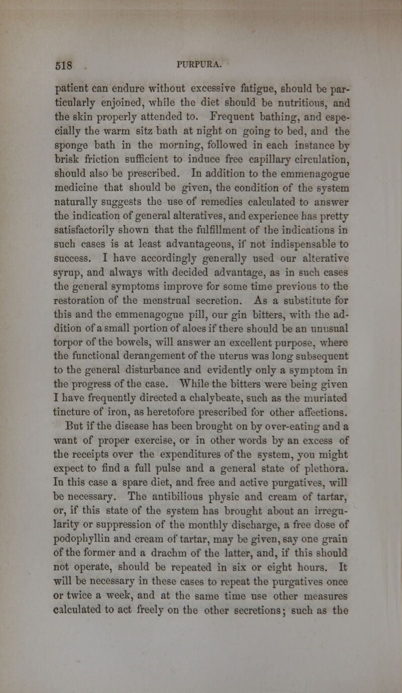 patient can endure without excessive fatigue, should be par- ticularly enjoined, while the diet should be nutritious, and the skin properly attended to. Frequent bathing, and espe- cially the warm sitz bath at night on going to bed, and the sponge bath in the morning, followed in each instance by brisk friction sufficient to induce free capillary circulation, should also be prescribed. In addition to the emmenagogue medicine that should be given, the condition of the system naturally suggests the use of remedies calculated to answer the indication of general alteratives, and experience has pretty satisfactorily shown that the fulfillment of the indications in such cases is at least advantageous, if not indispensable to success. I have accordingly generally used our alterative syrup, and always with decided advantage, as in such cases the general symptoms improve for some time previous to the restoration of the menstrual secretion. As a substitute for this and the emmenagogue pill, our gin bitters, with the ad- dition of a small portion of aloes if there should be an unusual torpor of the bowels, will answer an excellent purpose, where the functional derangement of the uterus was long subsequent to the general disturbance and evidently only a symptom in the progress of the case. While the bitters were being given I have frequently directed a chalybeate, such as the muriated tincture of iron, as heretofore prescribed for other affections. But if the disease has been brought on by over-eating and a want of proper exercise, or in other words by an excess of the receipts over the expenditures of the system, you might expect to find a full pulse and a general state of plethora. In this case a spare diet, and free and active purgatives, will be necessary. The antibilious physic and cream of tartar, or, if this state of the system has brought about an irregu- larity or suppression of the monthly discharge, a free dose of podophyllin and cream of tartar, may be given, say one grain of the former and a drachm of the latter, and, if this should not operate, should be repeated in six or eight hours. It will be necessary in these cases to repeat the purgatives once or twice a week, and at the same time use other measures calculated to act freely on the other secretions; such as the