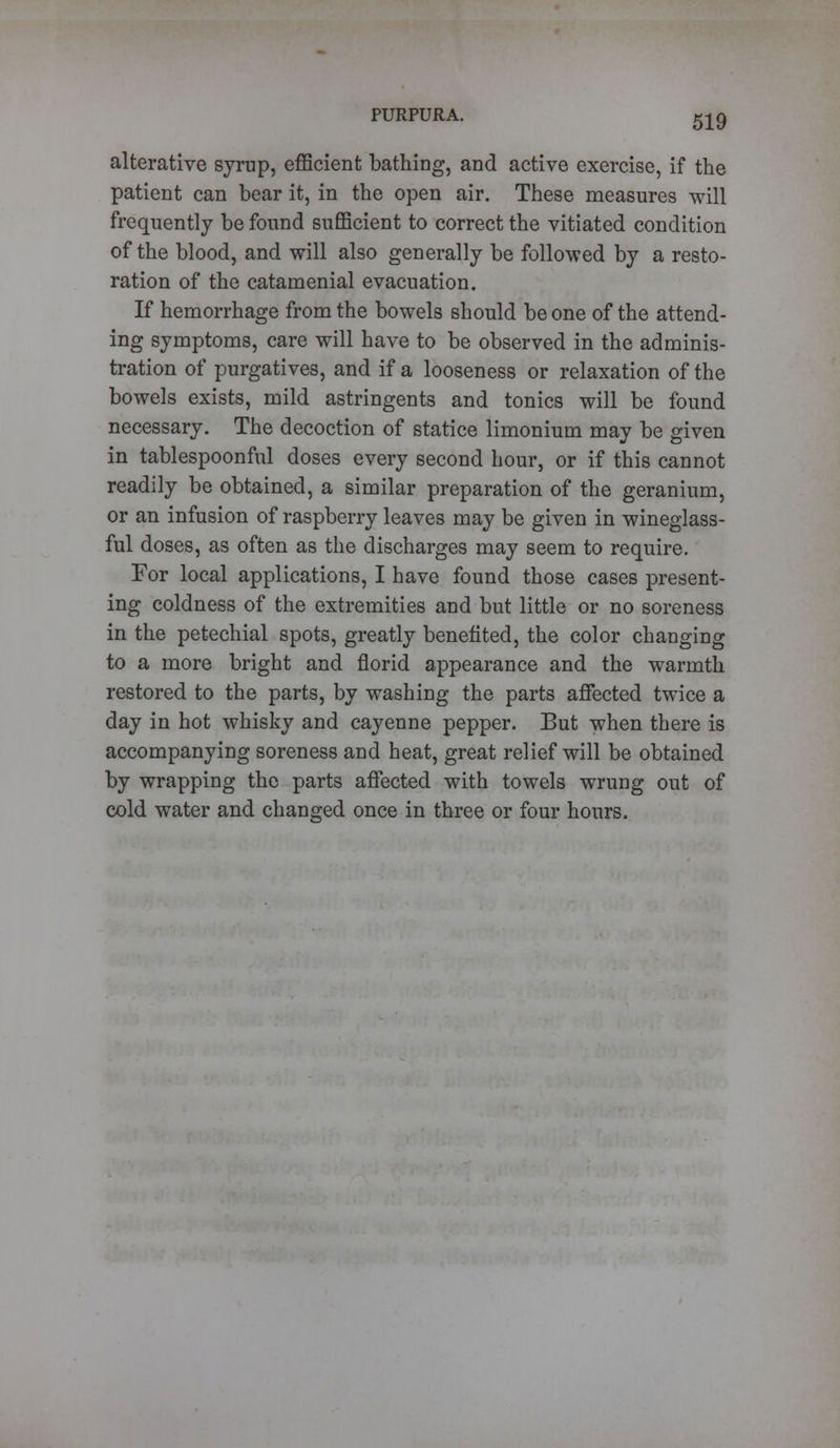 alterative syrup, efficient bathing, and active exercise, if the patient can bear it, in the open air. These measures will frequently be found sufficient to correct the vitiated condition of the blood, and will also generally be followed by a resto- ration of the catamenial evacuation. If hemorrhage from the bowels should be one of the attend- ing symptoms, care will have to be observed in the adminis- tration of purgatives, and if a looseness or relaxation of the bowels exists, mild astringents and tonics will be found necessary. The decoction of statice limonium may be given in tablespoonful doses every second hour, or if this cannot readily be obtained, a similar preparation of the geranium, or an infusion of raspberry leaves may be given in wineglass- ful doses, as often as the discharges may seem to require. For local applications, I have found those cases present- ing coldness of the extremities and but little or no soreness in the petechial spots, greatly benefited, the color changing to a more bright and florid appearance and the warmth restored to the parts, by washing the parts affected twice a day in hot whisky and cayenne pepper. But when there is accompanying soreness and heat, great relief will be obtained by wrapping the parts affected with towels wrung out of cold water and changed once in three or four hours.