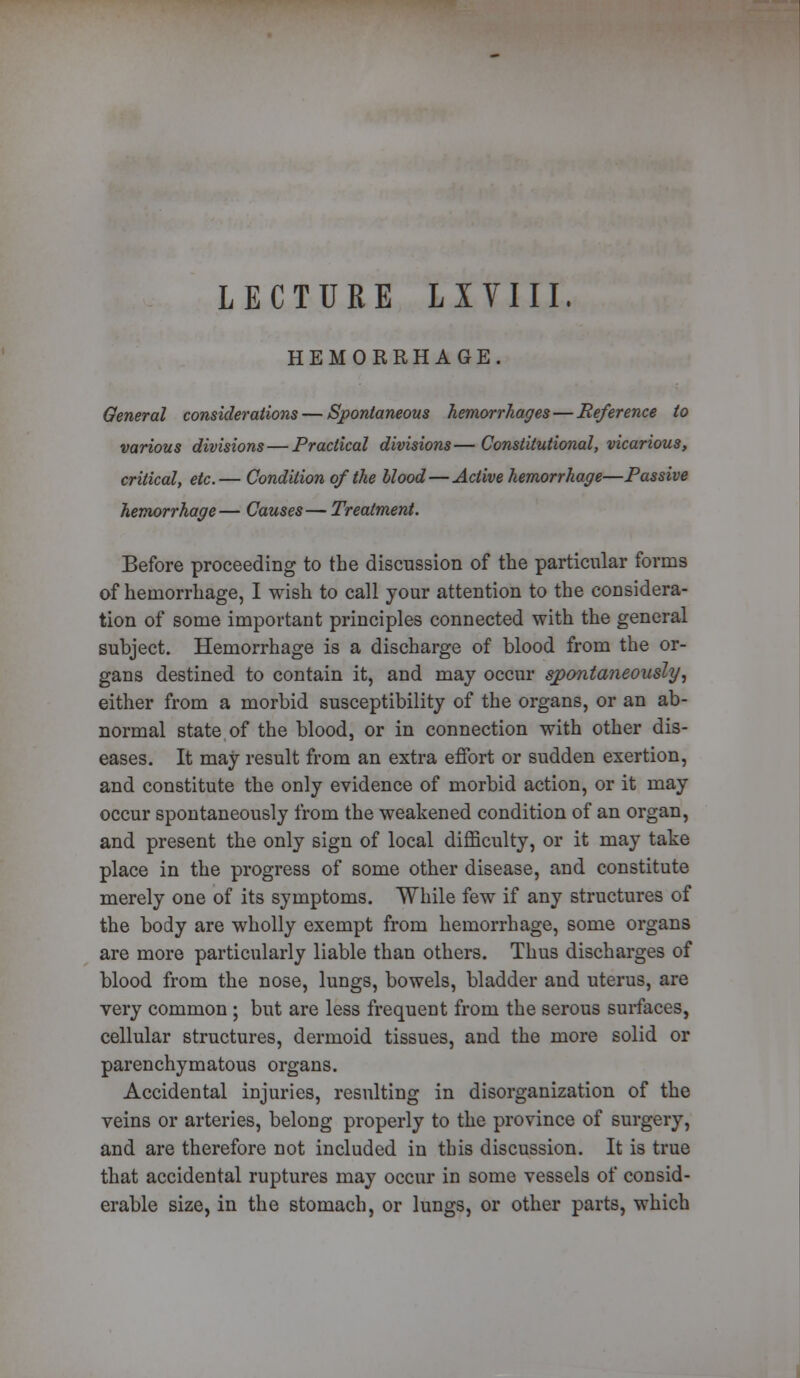 LECTURE LIVIII. HEMORRHAGE. General considerations — Spontaneous hemorrhages—Reference to various divisions — Practical divisions—Constitutional, vicarious, critical, etc.— Condition of the blood—Active hemorrhage—Passive hemorrhage— Causes—Treatment. Before proceeding to the discussion of the particular forms of hemorrhage, I wish to call your attention to the considera- tion of some important principles connected with the general subject. Hemorrhage is a discharge of blood from the or- gans destined to contain it, and may occur spontaneously, either from a morbid susceptibility of the organs, or an ab- normal state of the blood, or in connection with other dis- eases. It may result from an extra effort or sudden exertion, and constitute the only evidence of morbid action, or it may occur spontaneously from the weakened condition of an organ, and present the only sign of local difficulty, or it may take place in the progress of some other disease, and constitute merely one of its symptoms. While few if any structures of the body are wholly exempt from hemorrhage, some organs are more particularly liable than others. Thus discharges of blood from the nose, lungs, bowels, bladder and uterus, are very common ; but are less frequent from the serous surfaces, cellular structures, dermoid tissues, and the more solid or parenchymatous organs. Accidental injuries, resulting in disorganization of the veins or arteries, belong properly to the province of surgery, and are therefore not included in this discussion. It is true that accidental ruptures may occur in some vessels of consid- erable size, in the stomach, or lungs, or other parts, which