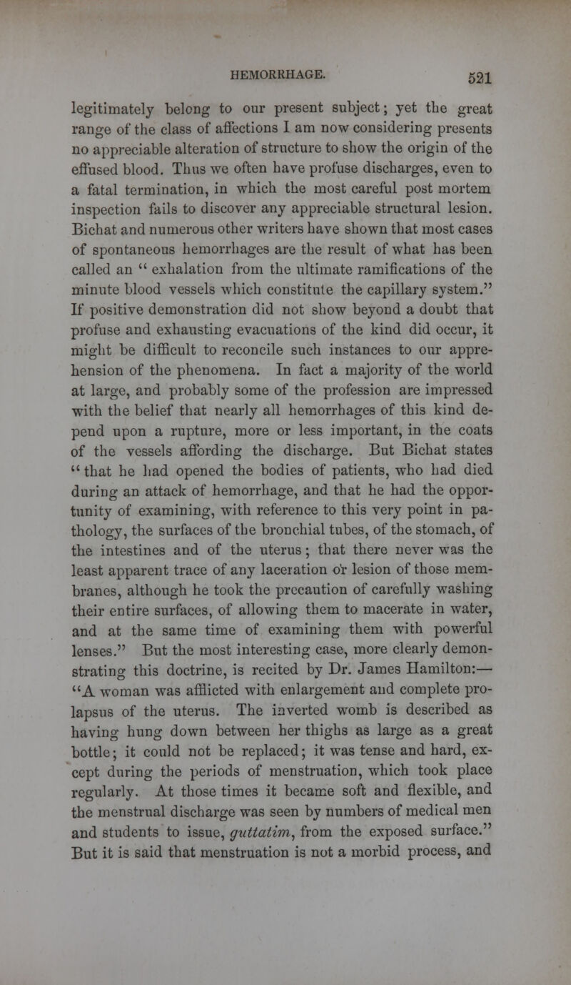 legitimately belong to our present subject; yet the great range of the class of affections I am now considering presents no appreciable alteration of structure to show the origin of the effused blood. Thus we often have profuse discharges, even to a fatal termination, in which the most careful post mortem inspection fails to discover any appreciable structural lesion. Bichat and numerous other writers have shown that most cases of spontaneous hemorrhages are the result of what has been called an  exhalation from the ultimate ramifications of the minute blood vessels which constitute the capillary system. If positive demonstration did not show beyond a doubt that profuse and exhausting evacuations of the kind did occur, it might be difficult to reconcile such instances to our appre- hension of the phenomena. In fact a majority of the world at large, and probably some of the profession are impressed with the belief that nearly all hemorrhages of this kind de- pend upon a rupture, more or less important, in the coats of the vessels affording the discharge. But Bichat states  that he had opened the bodies of patients, who had died during an attack of hemorrhage, and that he had the oppor- tunity of examining, with reference to this very point in pa- thology, the surfaces of the bronchial tubes, of the stomach, of the intestines and of the uterus; that there never was the least apparent trace of any laceration or lesion of those mem- branes, although he took the precaution of carefully washing their entire surfaces, of allowing them to macerate in water, and at the same time of examining them with powerful lenses. But the most interesting case, more clearly demon- strating this doctrine, is recited by Dr. James Hamilton:— A woman was afflicted with enlargement and complete pro- lapsus of the uterus. The inverted womb is described as having hung down between her thighs as large as a great bottle; it could not be replaced; it was tense and hard, ex- cept during the periods of menstruation, which took place regularly. At those times it became soft and flexible, and the menstrual discharge was seen by numbers of medical men and students to issue, guttatim, from the exposed surface. But it is said that menstruation is not a morbid process, and