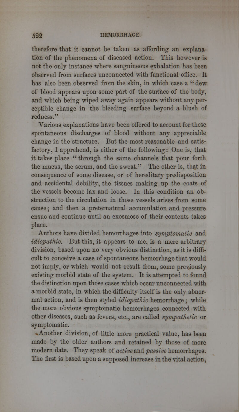 therefore that it cannot be taken as affording an explana- tion of the phenomena of diseased action. This however is not the only instance where sanguineous exhalation has been observed from surfaces unconnected with functional office. It has also been observed from the skin, in which case a  dew of blood appears upon some part of the surface of the body, and which being wiped away again appears without any per- ceptible change in the bleeding surface beyond a blush of redness. Various explanations have been offered to account for these spontaneous discharges of blood without any appreciable change in the structure. But the most reasonable and satis- factory, I apprehend, is either of the following: One is, that it takes place  through the same channels that pour forth the mucus, the serum, and the sweat. The other is, that in consequence of some disease, or of hereditary predisposition and accidental debility, the tissues making up the coats of the vessels become lax and loose. In this condition an ob- struction to the circulation in those vessels arises from some cause; and then a preternatural accumulation and pressure ensue and continue until an exosmose of their contents takes place. Authors have divided hemorrhages into symptomatic and idiopathic. But this, it appears to me, is a mere arbitrary division, based upon no very obvious distinction, as it is diffi- cult to conceive a case of spontaneous hemorrhage that would not imply, or which would not result from, some previously existing morbid state of the system. It is attempted to found the distinction upon those cases which occur unconnected with a morbid state, in which the difficulty itself is the only abnor- mal action, and is then styled idiopathic hemorrhage; while the more obvious symptomatic hemorrhages connected with other diseases, such as fevers, etc., are called sympathetic or symptomatic. «*Another division, of little more practical value, has been made by the older authors and retained by those of more modern date. They speak of active and passive hemorrhages. The first is based upon a supposed increase in the vital action,