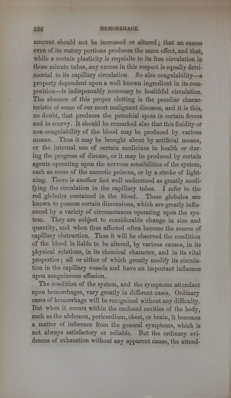 amount should not be increased or altered; that an excess even of its watery portions produces the same effect, and that, while a certain plasticity is requisite to its free circulation in those minute tubes, any excess in this respect is equally detri- mental to its capillary circulation. So also coagulability—a property dependent upon a well known ingredient in its com- position—is indispensably necessary to healthful circulation. The absence of this proper clotting is the peculiar charac- teristic of some of our most malignant diseases, and it is this, no doubt, that produces the petechial spots in certain fevers and in scurvy. It should be remarked also that this fluidity or non-coagulability of the blood may be produced by various means. Thus it may be brought about by artificial means, or the internal use of certain medicines in health or dur- ing the progress of disease, or it may be produced by certain agents operating upon the nervous sensibilities of the system, such as some of the narcotic poisons, or by a stroke of light- ning. There is another fact well understood as greatly modi- fying the circulation in the capillary tubes. I refer to the red globules contained in the blood. These globules are known to possess certain dimensions, which are greatly influ- enced by a variety of circumstances operating upon the sys- tem. They are subject to considerable change in size and quantity, and when thus affected often become the source of capillary obstruction. Thus it will be observed the condition of the blood is liable to be altered, by various causes, in its physical relations, in its chemical character, and in its vital properties ; all or either of which greatly modify its circula- tion in the capillary vessels and have an important influence upon sanguineous effusion. The condition of the system, and the symptoms att2ndant upon hemorrhages, vary greatly in different cases. Ordinary cases of hemorrhage will be recognized without any difficulty. But when it occurs within the enclosed cavities of the body, such as the abdomen, pericardium, chest, or brain, it becomes a matter of inference from the general symptoms, which is not always satisfactory or reliable. But the ordinary evi- dences of exhaustion without any apparent cause, the attend-