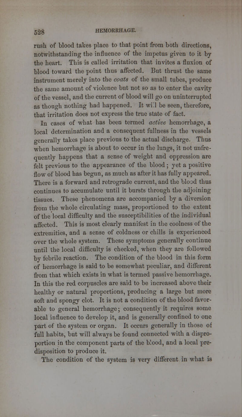 rush of blood takes place to that point from both directions, notwithstanding the influence of the impetus given to it by the heart. This is called irritation that invites a fluxion of blood toward the point thus affected. But thrust the same instrument merely into the coats of the small tubes, produce the same amount of violence but not so as to enter the cavity of the vessel, and the current of blood will go on uninterrupted as though nothing had happened. It will be seen, therefore, that irritation does not express the true state of fact. In cases of what has been termed active hemorrhage, a local determination and a consequent fullness in the vessels generally takes place previous to the actual discharge. Thus when hemorrhage is about to occur in the lungs, it not unfre- quently happens that a sense of weight and oppression are felt previous to the appearance of the blood ; yet a positive flow of blood has begun, as much as after it has fully appeared. There is a forward and retrograde current, and the blood thus continues to accumulate until it bursts through the adjoining tissues. These phenomena are accompanied by a diversion from the whole circulating mass, proportioned to the extent of the local difficulty and the susceptibilities of the individual affected. This is most clearly manifest in the coolness of the extremities, and a sense of coldness or chills is experienced over the whole system. These symptoms generally continue until the local difficulty is checked, when they are followed by febrile reaction. The condition of the blood in this form of hemorrhage is said to be somewhat peculiar, and different from that which exists in what is termed passive hemorrhage. In this the red corpuscles are said to be increased above their healthy or natural proportions, producing a large but more soft and spongy clot. It is not a condition of the blood favor- able to general hemorrhage; consequently it requires some local influence to develop it, and is generally confined to one part of the system or organ. It occurs generally in those of full habits, but will always be found connected with a dispro- portion in the component parts of the blood, and a local pre- disposition to produce it. The condition of the system is very different in what is