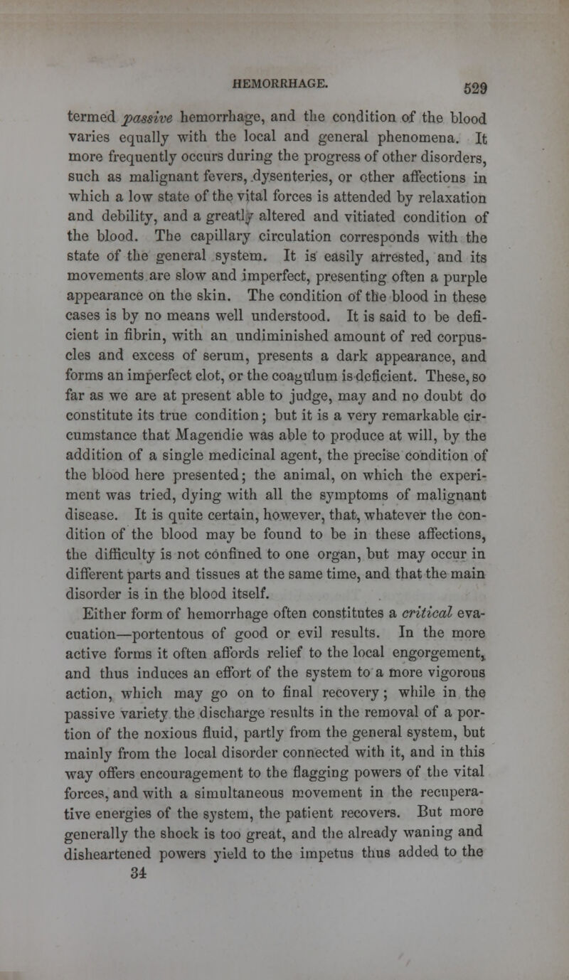 termed passive hemorrhage, and the condition of the blood varies equally with the local and general phenomena. It more frequently occurs during the progress of other disorders, such as malignant fevers, dysenteries, or ether affections in which a low state of the vital forces is attended by relaxation and debility, and a greatly altered and vitiated condition of the blood. The capillary circulation corresponds with the state of the general system. It is easily arrested, and its movements are slow and imperfect, presenting often a purple appearance on the skin. The condition of the blood in these cases is by no means well understood. It is said to be defi- cient in fibrin, with an undiminished amount of red corpus- cles and excess of serum, presents a dark appearance, and forms an imperfect clot, or the coagulum is deficient. These, so far as we are at present able to judge, may and no doubt do constitute its true condition; but it is a very remarkable cir- cumstance that Magendie was able to produce at will, by the addition of a single medicinal agent, the precise condition of the blood here presented; the animal, on which the experi- ment was tried, dying with all the symptoms of malignant disease. It is quite certain, however, that, whatever the con- dition of the blood may be found to be in these affections, the difficulty is not confined to one organ, but may occur in different parts and tissues at the same time, and that the main disorder is in the blood itself. Either form of hemorrhage often constitutes a critical eva- cuation—portentous of good or evil results. In the more active forms it often affords relief to the local engorgement,, and thus induces an effort of the system to a more vigorous action, which may go on to final recovery; while in the passive variety the discharge results in the removal of a por- tion of the noxious fluid, partly from the general system, but mainly from the local disorder connected with it, and in this way offers encouragement to the flagging powers of the vital forces, and with a simultaneous movement in the recupera- tive energies of the system, the patient recovers. But more generally the shock is too great, and the already waning and disheartened powers yield to the impetus thus added to the 34