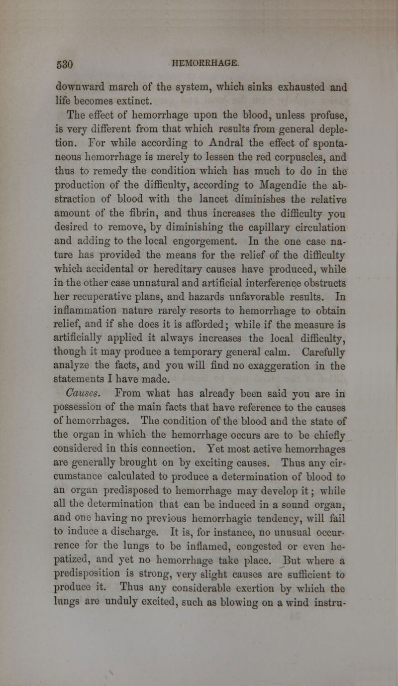 downward march of the system, which sinks exhausted and life becomes extinct. The effect of hemorrhage upon the blood, unless profuse, is very different from that which results from general deple- tion. For while according to Andral the effect of sponta- neous hemorrhage is merely to lessen the red corpuscles, and thus to remedy the condition which has much to do in the production of the difficulty, according to Magendie the ab- straction of blood with the lancet diminishes the relative amount of the fibrin, and thus increases the difficulty you desired to remove, by diminishing the capillary circulation and adding to the local engorgement. In the one case na- ture has provided the means for the relief of the difficulty which accidental or hereditary causes have produced, while in the other case unnatural and artificial interference obstructs her recuperative plans, and hazards unfavorable results. In inflammation nature rarely resorts to hemorrhage to obtain relief, and if she does it is afforded; while if the measure is artificially applied it always increases the local difficulty, though it may produce a temporary general calm. Carefully analyze the facts, and you will find no exaggeration in the statements I have made. Causes. From what has already been said you are in possession of the main facts that have reference to the causes of hemorrhages. The condition of the blood and the state of the organ in which the hemorrhage occurs are to be chiefly considered in this connection. Yet most active hemorrhages are generally brought on by exciting causes. Thus any cir- cumstance calculated to produce a determination of blood to an organ predisposed to hemorrhage may develop it; while all the determination that can be induced in a sound organ, and one having no previous hemorrhagic tendency, will fail to induce a discharge. It is, for instance, no unusual occur- rence for the lungs to be inflamed, congested or even he- patized, and yet no hemorrhage take place. But where a predisposition is strong, very slight causes are sufficient to produce it. Thus any considerable exertion by which the lungs are unduly excited, such as blowing on a wind instru-