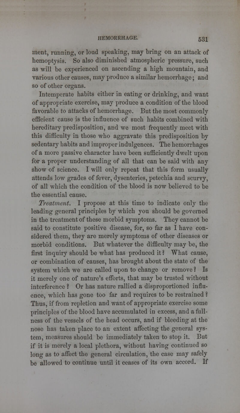 merit, running, or loud speaking, may bring on an attack of hemoptysis. So also diminished atmospheric pressure, such as will be experienced on ascending a high mountain, and various other causes, may produce a similar hemorrhage; and so of other organs. Intemperate habits either in eating or drinking, and want of appropriate exercise, may produce a condition of the blood favorable to attacks of hemorrhage. But the most commonly efficient cause is the influence of such habits combined with hereditary predisposition, and we most frequently meet with this difficulty in those who aggravate this predisposition by sedentary habits and improper indulgences. The hemorrhages of a more passive character have been sufficiently dwelt upon for a proper understanding of all that can be said with any show of science. I will only repeat that this form usually attends low grades of fever, dysenteries, petechia and scurvy, of all which the condition of the blood is now believed to be the essential cause. Treatment. I propose at this time to indicate only the leading general principles by which you should be governed in the treatment of these morbid symptoms. They cannot be said to constitute positive disease, for, so far as I have con- sidered them, they are merely symptoms of other diseases or morbid conditions. But whatever the difficulty may be, the first inquiry should be what has produced it? What cause, or combination of causes, has brought about the state of the system which we are called upon to change or remove ? Is it merely one of nature's efforts, that may be trusted without interference ? Or has nature rallied a disproportioned influ- ence, which has gone too far and requires to be restrained ? Thus, if from repletion and want of appropriate exercise some principles of the blood have accumulated in excess, and a full- ness of the vessels of the head occurs, and if bleeding at the nose has taken place to an extent affecting the general sys- tem, measures should be immediately taken to stop it. But if it is merely a local plethora, without having continued so long as to affect the general circulation, the case may safely be allowed to continue until it ceases of its own accord. If