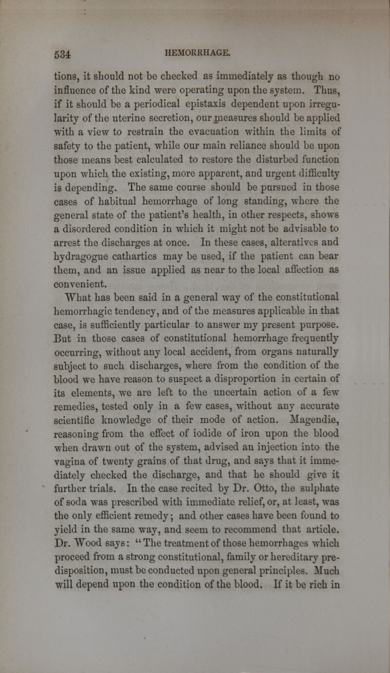 tions, it should not be checked as immediately as though no influence of the kind were operating upon the system. Thus, if it should be a periodical epistaxis dependent upon irregu- larity of the uterine secretion, our measures should be applied with a view to restrain the evacuation within the limits of safety to the patient, while our main reliance should be upon those means best calculated to restore the disturbed function upon which the existing, more apparent, and urgent difficulty is depending. The same course should be pursued in those cases of habitual hemorrhage of long standing, where the general state of the patient's health, in other respects, shows a disordered condition in which it might not be advisable to arrest the discharges at once. In these cases, alteratives and hydragogue cathartics may be used, if the patient can bear them, and an issue applied as near to the local affection as convenient. What has been said in a general way of the constitutional hemorrhagic tendency, and of the measures applicable in that case, is sufficiently particular to answer my present purpose. But in those cases of constitutional hemorrhage frequently occurring, without any local accident, from organs naturally subject to such discharges, where from the condition of the blood we have reason to suspect a disproportion in certain of its elements, we are left to the uncertain action of a few remedies, tested only in a few cases, without any accurate scientific knowledge of their mode of action. Magendie, reasoning from the effect of iodide of iron upon the blood when drawn out of the system, advised an injection into the vagina of twenty grains of that drug, and says that it imme- diately checked the discharge, and that he should give it further trials. In the case recited by Dr. Otto, the sulphate of soda was prescribed with immediate relief, or, at least, was the only efficient remedy; and other cases have been found to yield in the same way, and seem to recommend that article. Dr. Wood says:  The treatment of those hemorrhages which proceed from a strong constitutional, family or hereditary pre- disposition, must be conducted upon general principles. Much will depend upon the condition of the blood. If it be rich in