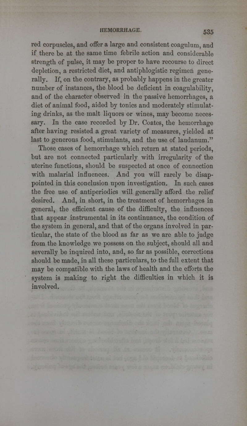 red corpuscles, and offer a large and consistent coaguluin, and if there be at the same time febrile action and considerable strength of pulse, it may be proper to have recourse to direct depletion, a restricted diet, and antiphlogistic regimen gene- rally. If, on the contrary, as probably happens in the greater number of instances, the blood be deficient in coagulability, and of the character observed in the passive hemorrhages, a diet of animal food, aided by tonics and moderately stimulat- ing drinks, as the malt liquors or wines, may become neces- sary. In the case recorded by Dr. Coates, the hemorrhage after having resisted a great variety of measures, yielded at last to generous food, stimulants, and the use of laudanum. Those cases of hemorrhage which return at stated periods, but are not connected particularly with irregularity of the uterine functions, should be suspected at once of connection with malarial influences. And you will rarely be disap- pointed in this conclusion upon investigation. In such cases the free use of antiperiodics will generally afford the relief desired. And, in short, in the treatment of hemorrhages in general, the efficient cause of the difficulty, the influences that appear instrumental in its continuance, the condition of the system in general, and that of the organs involved in par- ticular, the state of the blood as far as we are able to judge from the knowledge we possess on the subject, should all and severally be inquired into, and, so far as possible, corrections should be made, in all these particulars, to the full extent that may be compatible with the laws of health and the efforts the system is making to right the difficulties in which it is involved.