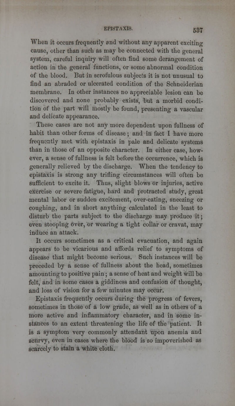 When it occurs frequently and without any apparent exciting cause, other than such as may be connected with the general system, careful inquiry will often find some derangement of action in the general functions, or some abnormal condition of the blood. But in scrofulous subjects it is not unusual to find an abraded or ulcerated condition of the Schneiderian membrane. In other instances no appreciable lesion can be discovered and none probably exists, but a morbid condi- tion of the part will mostly be found, presenting a vascular and delicate appearance. These cases are not any more dependent upon fullness of habit than other forms of disease; and in fact I have more frequently met with epistaxis in pale and delicate systems than in those of an opposite character. In either case, how- ever, a sense of fullness is felt before the occurrence, which is generally relieved by the discharge. When the tendency to epistaxis is strong any trifling circumstances will often be sufficient to excite it. Thus, slight blows Or injuries, active exercise or severe fatigue, hard and protracted study, great mental labor or sudden excitement, over-eating, sneezing or coughing, and in short anything calculated in the least to disturb the parts subject to the discharge may produce it; even stooping over, or wearing a tight collar or cravat, may induce an attack. It occurs sometimes as a critical evacuation, and again appears to be vicarious and affords relief to symptoms of disease that might become serious. Such instances will be preceded by a sense of fullness about the head, sometimes amounting to positive pain; a sense of heat and weight will be felt, and in some cases a giddiness and confusion of thought, and loss of vision for a few minutes may occur. Epistaxis frequently occurs during the progress of fevers, sometimes in those of a low grade, as well as in others of a more active and inflammatory character, and in some in- stances to an extent threatening the life of the patient. It is a symptom very commonly attendant upon anemia and scurvy, even in cases where the blood is so impoverished as scarcely to stain a white cloth.