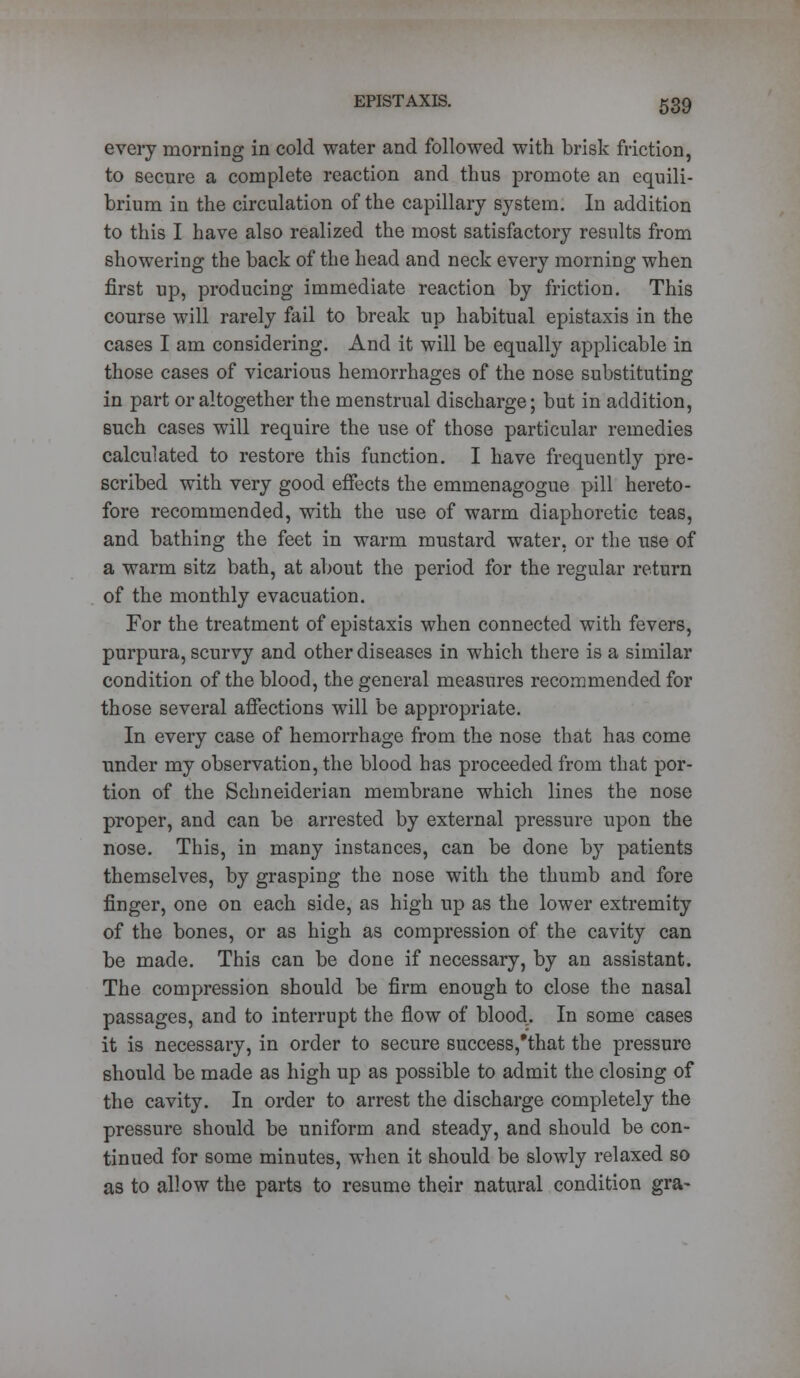 every morning in cold water and followed with brisk friction, to secure a complete reaction and thus promote an equili- brium in the circulation of the capillary system. In addition to this I have also realized the most satisfactory results from showering the back of the head and neck every morning when first up, producing immediate reaction by friction. This course will rarely fail to break up habitual epistaxis in the cases I am considering. And it will be equally applicable in those cases of vicarious hemorrhages of the nose substituting in part or altogether the menstrual discharge; but in addition, such cases will require the use of those particular remedies calculated to restore this function. I have frequently pre- scribed with very good effects the emmenagogue pill hereto- fore recommended, with the use of warm diaphoretic teas, and bathing the feet in warm mustard water, or the use of a warm sitz bath, at about the period for the regular return of the monthly evacuation. For the treatment of epistaxis when connected with fevers, purpura, scurvy and other diseases in which there is a similar condition of the blood, the general measures recommended for those several affections will be appropriate. In every case of hemorrhage from the nose that has come under my observation, the blood has proceeded from that por- tion of the Schneiderian membrane which lines the nose proper, and can be arrested by external pressure upon the nose. This, in many instances, can be done by patients themselves, by grasping the nose with the thumb and fore finger, one on each side, as high up as the lower extremity of the bones, or as high as compression of the cavity can be made. This can be done if necessary, by an assistant. The compression should be firm enough to close the nasal passages, and to interrupt the flow of blood. In some cases it is necessary, in order to secure success,'that the pressure should be made as high up as possible to admit the closing of the cavity. In order to arrest the discharge completely the pressure should be uniform and steady, and should be con- tinued for some minutes, when it should be slowly relaxed so as to allow the parts to resume their natural condition gra-