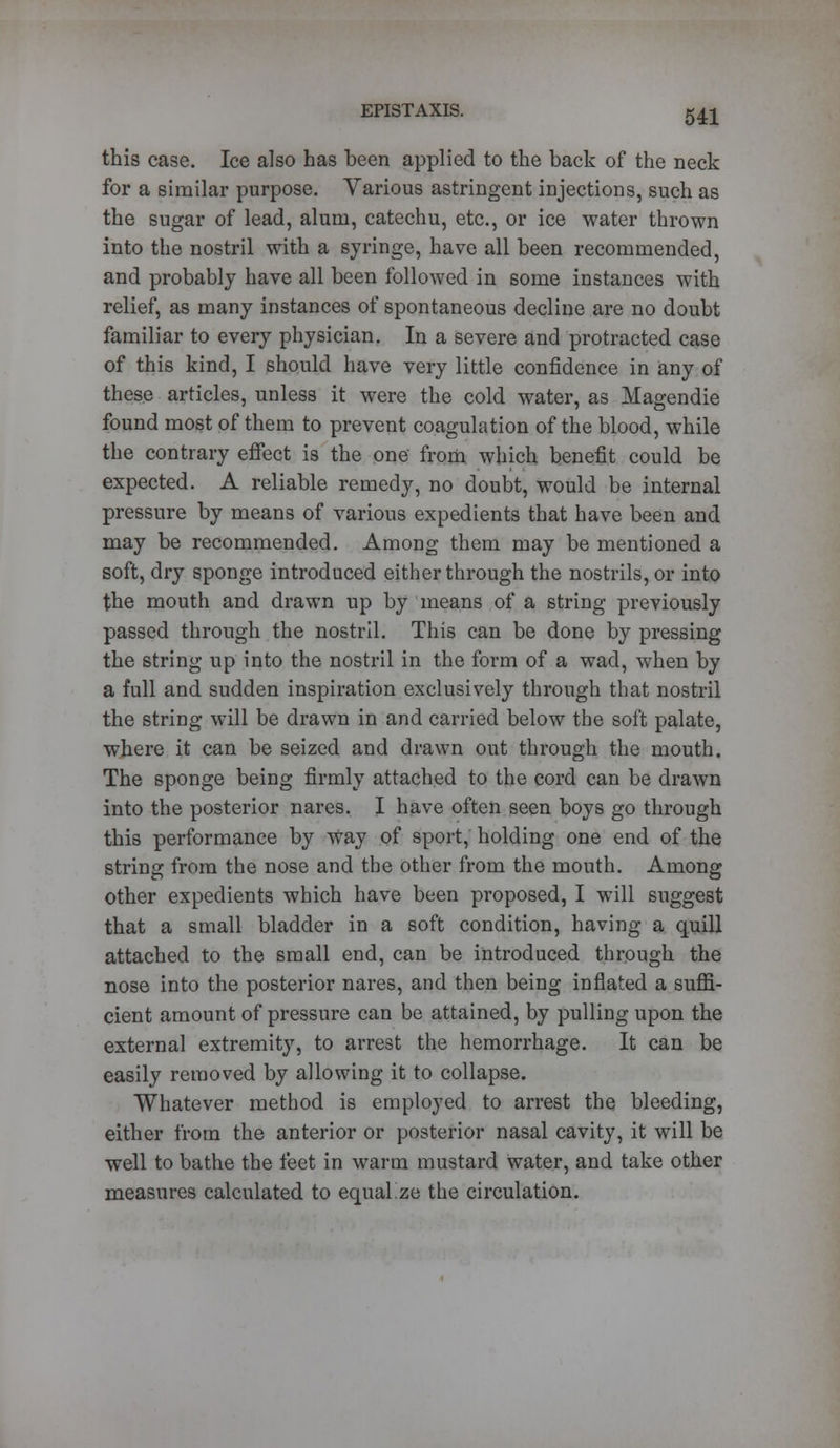 this case. Ice also has been applied to the back of the neck for a similar purpose. Various astringent injections, such as the sugar of lead, alum, catechu, etc., or ice water thrown into the nostril with a syringe, have all been recommended, and probably have all been followed in some instances with relief, as many instances of spontaneous decline are no doubt familiar to every physician. In a severe and protracted case of this kind, I should have very little confidence in any of these articles, unless it were the cold water, as Magendie found most of them to prevent coagulation of the blood, while the contrary effect is the one from which benefit could be expected. A reliable remedy, no doubt, would be internal pressure by means of various expedients that have been and may be recommended. Among them may be mentioned a soft, dry sponge introduced either through the nostrils, or into the mouth and drawn up by means of a string previously passed through the nostril. This can be done by pressing the string up into the nostril in the form of a wad, when by a full and sudden inspiration exclusively through that nostril the string will be drawn in and carried below the soft palate, where it can be seized and drawn out through the mouth. The sponge being firmly attached to the cord can be drawn into the posterior nares. I have often seen boys go through this performance by Way of sport, holding one end of the string from the nose and the other from the mouth. Among other expedients which have been proposed, I will suggest that a small bladder in a soft condition, having a quill attached to the small end, can be introduced through the nose into the posterior nares, and then being inflated a suffi- cient amount of pressure can be attained, by pulling upon the external extremity, to arrest the hemorrhage. It can be easily removed by allowing it to collapse. Whatever method is employed to arrest the bleeding, either from the anterior or posterior nasal cavity, it will be well to bathe the feet in warm mustard water, and take other measures calculated to equalize the circulation.