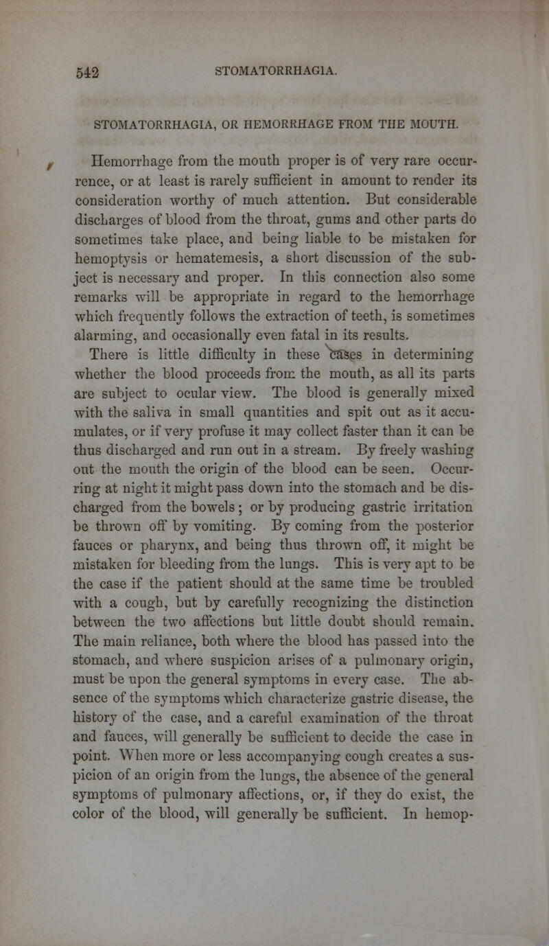 54:2 STOMATORRHAGIA. STOMATORRHAGIA, OR HEMORRHAGE FROM THE MOUTH. Hemorrhage from the mouth proper is of very rare occur- rence, or at least is rarely sufficient in amount to render its consideration worthy of much attention. But considerable discharges of blood from the throat, gums and other parts do sometimes take place, and being liable to be mistaken for hemoptysis or hematemesis, a short discussion of the sub- ject is necessary and proper. In this connection also some remarks will be appropriate in regard to the hemorrhage which frequently follows the extraction of teeth, is sometimes alarming, and occasionally even fatal in its results. There is little difficulty in these cSSes in determining whether the blood proceeds from the mouth, as all its parts are subject to ocular view. The blood is generally mixed with the saliva in small quantities and spit out as it accu- mulates, or if very profuse it may collect faster than it can be thus discharged and run out in a stream. By freely washing out the mouth the origin of the blood can be seen. Occur- ring at night it might pass down into the stomach and be dis- charged from the bowels ; or by producing gastric irritation be thrown off by vomiting. By coming from the posterior fauces or pharynx, and being thus thrown off, it might be mistaken for bleeding from the lungs. This is very apt to be the case if the patient should at the same time be troubled with a cough, but by carefully recognizing the distinction between the two affections but little doubt should remain. The main reliance, both where the blood has passed into the stomach, and where suspicion arises of a pulmonary origin, must be upon the general symptoms in every case. The ab- sence of the symptoms which characterize gastric disease, the history of the case, and a careful examination of the throat and fauces, will generally be sufficient to decide the ease in point. When more or less accompanying cough creates a sus- picion of an origin from the lungs, the absence of the general symptoms of pulmonary affections, or, if they do exist, the color of the blood, will generally be sufficient. In hemop-