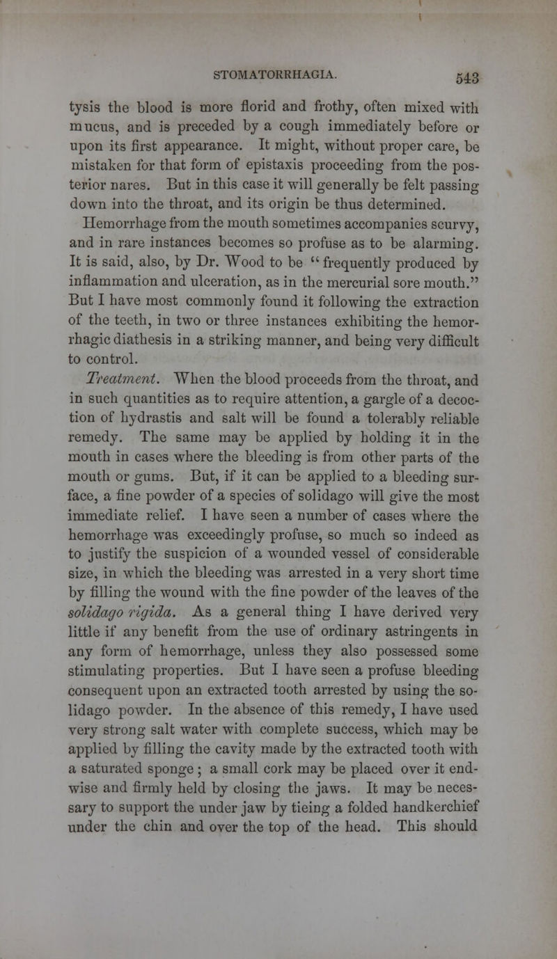 tysis the blood is more florid and frothy, often mixed with mucus, and is preceded by a cough immediately before or upon its first appearance. It might, without proper care, be mistaken for that form of epistaxis proceeding from the pos- terior nares. But in this case it will generally be felt passing down into the throat, and its origin be thus determined. Hemorrhage from the mouth sometimes accompanies scurvy, and in rare instances becomes so profuse as to be alarming. It is said, also, by Dr. Wood to be  frequently produced by inflammation and ulceration, as in the mercurial sore mouth. But I have most commonly found it following the extraction of the teeth, in two or three instances exhibiting the hemor- rhagic diathesis in a striking manner, and being very difficult to control. Treatment. When the blood proceeds from the throat, and in such quantities as to require attention, a gargle of a decoc- tion of hydrastis and salt will be found a tolerably reliable remedy. The same may be applied by holding it in the mouth in cases where the bleeding is from other parts of the mouth or gums. But, if it can be applied to a bleeding sur- face, a fine powder of a species of solidago will give the most immediate relief. I have seen a number of cases where the hemorrhage was exceedingly profuse, so much so indeed as to justify the suspicion of a wounded vessel of considerable size, in which the bleeding was arrested in a very short time by filling the wound with the fine powder of the leaves of the solidago rigida. As a general thing I have derived very little if any benefit from the use of ordinary astringents in any form of hemorrhage, unless they also possessed some stimulating properties. But I have seen a profuse bleeding consequent upon an extracted tooth arrested by using the so- lidago powder. In the absence of this remedy, I have used very strong salt water with complete success, which may be applied by filling the cavity made by the extracted tooth with a saturated sponge ; a small cork may be placed over it end- wise and firmly held by closing the jaws. It may be neces- sary to support the under jaw by tieing a folded handkerchief under the chin and over the top of the head. This should