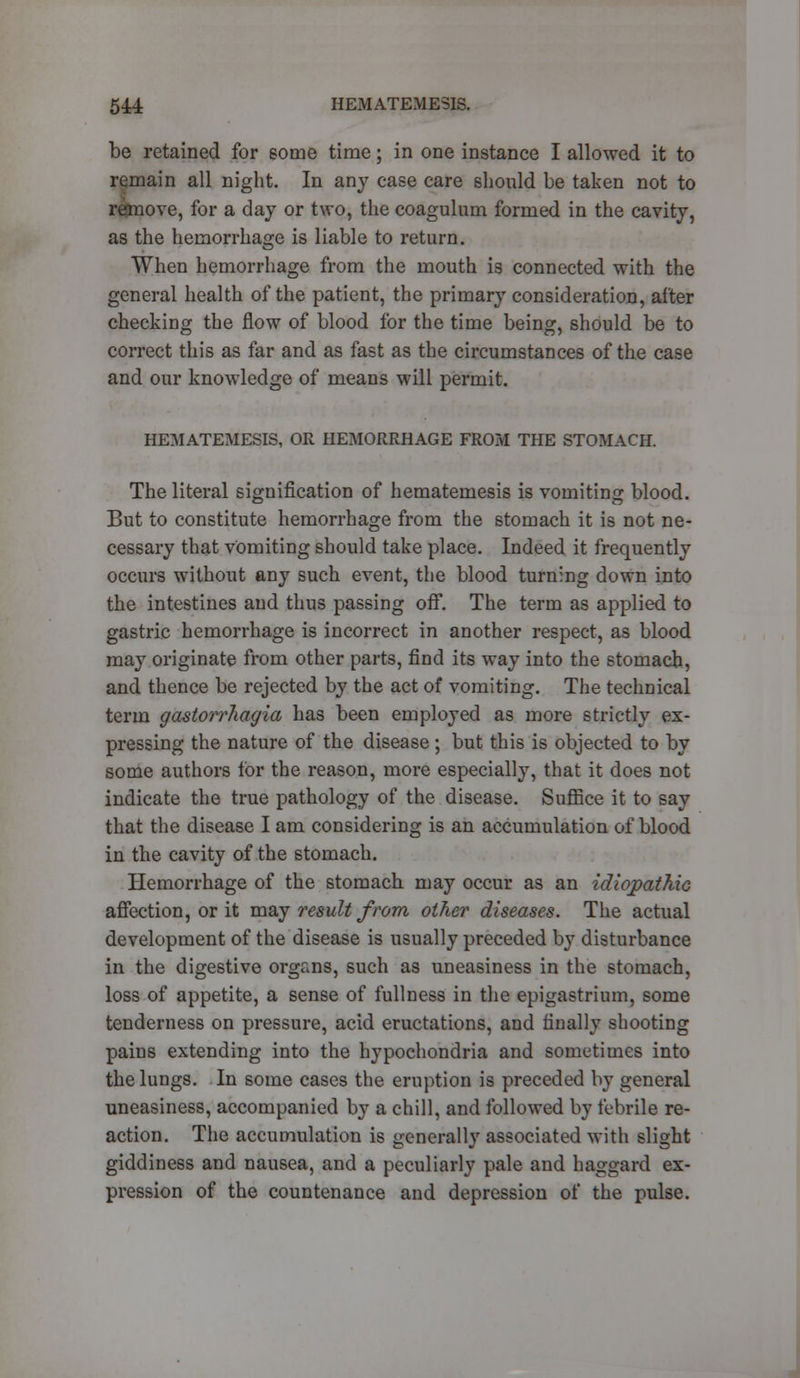 be retained for some time; in one instance I allowed it to remain all night. In any case care should be taken not to remove, for a day or two, the coagulum formed in the cavity, as the hemorrhage is liable to return. When hemorrhage from the mouth is connected with the general health of the patient, the primary consideration, after checking the flow of blood for the time being, should be to correct this as far and as fast as the circumstances of the case and our knowledge of means will permit. HEMATEMESIS, OR HEMORRHAGE FROM THE STOMACH. The literal signification of hematemesis is vomiting blood. But to constitute hemorrhage from the stomach it is not ne- cessary that vomiting should take place. Indeed it frequently occurs without any such event, the blood turning down into the intestines and thus passing off. The term as applied to gastric hemorrhage is incorrect in another respect, as blood may originate from other parts, find its way into the stomach, and thence be rejected by the act of vomiting. The technical term gastorrhagia has been employed as more strictly ex- pressing the nature of the disease ; but this is objected to by some authors for the reason, more especially, that it does not indicate the true pathology of the disease. Suffice it to say that the disease I am considering is an accumulation of blood in the cavity of the stomach. Hemorrhage of the stomach may occur as an idiopathic affection, or it may result from other diseases. The actual development of the disease is usually preceded by disturbance in the digestive organs, such as uneasiness in the stomach, loss of appetite, a sense of fullness in the epigastrium, some tenderness on pressure, acid eructations, and finally shooting pains extending into the hypochondria and sometimes into the lungs. In some cases the eruption is preceded by general uneasiness, accompanied by a chill, and followed by febrile re- action. The accumulation is generally associated with slight giddiness and nausea, and a peculiarly pale and haggard ex- pression of the countenance and depression of the pulse.