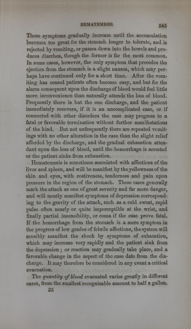 These symptoms gradually increase until the accumulation becomes too great for the stomach longer to tolerate, and is rejected by vomiting, or passes down into the bowels and pro- duces diarrhea, though the former is far the most common. In some cases, however, the only symptom that precedes the ejection from the stomach is a slight nausea, which may per- haps have continued only for a short time. After the vom- iting has ceased patients often become easy, and but for the alarm consequent upon the discharge of blood would feel little more inconvenience than naturally attends the loss of blood. Frequently there is but the one discharge, and the patient immediately recovers, if it is an uncomplicated case, or if connected with other disorders the case may progress to a fatal or favorable termination without further manifestations of the kind. But not unfrequently there are repeated vomit- ings with no other alteration in the case than the slight relief afforded by the discharge, and the gradual exhaustion atten- dant upon the loss of blood, until the hemorrhage is arrested or the patient sinks from exhaustion. Hematemesis is sometimes associated with affections of the liver and spleen, and will be manifest by the yellowness of the skin and eyes, with costiveness, tenderness and pain upon pressure in the region of the stomach. These cases generally mark the attack as one of great severity and far more danger, and will mostly manifest symptoms of depression correspond- ing to the gravity of the attack, such as a cold sweat, rapid pulse often nearly or quite imperceptible at the wrist, and finally partial insensibility, or coma if the case prove fatal. If the hemorrhage from the stomach is a mere symptom in the progress of low grades of febrile affections, the system will sensibly manifest the shock by symptoms of exhaustion, which may increase very rapidly and the patient sink from the depression ; or reaction may gradually take place, and a favorable change in the aspect of the case date from the dis- charge. It may therefore be considered in any event a critical evacuation. The quantity of blood evacuated varies greatly in different cases, from the smallest recognizable amount to half a gallon. 35