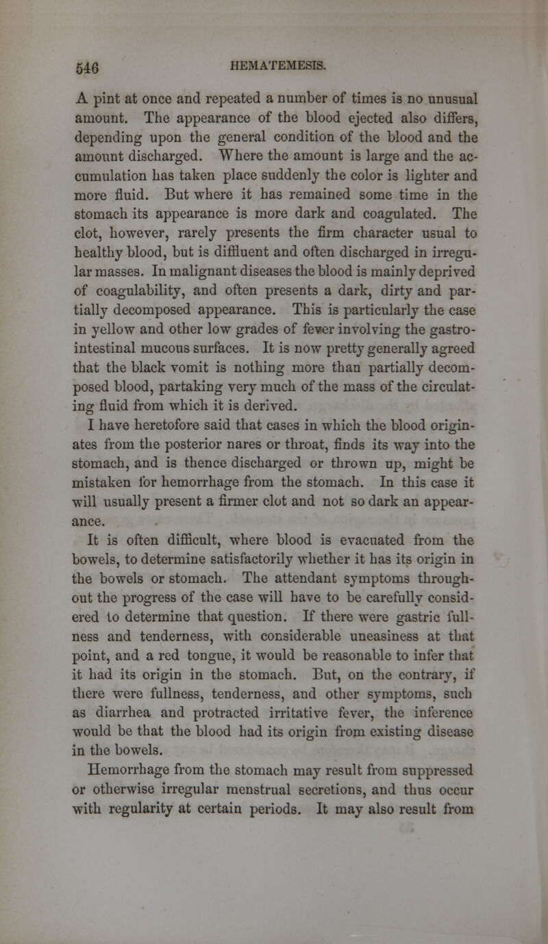 A pint at once and repeated a number of times is no unusual amount. The appearance of the blood ejected also differs, depending upon the general condition of the blood and the amount discharged. Where the amount is large and the ac- cumulation has taken place suddenly the color is lighter and more fluid. But where it has remained some time in the stomach its appearance is more dark and coagulated. The clot, however, rarely presents the firm character usual to healthy blood, but is diffluent and often discharged in irregu- lar masses. In malignant diseases the blood is mainly deprived of coagulability, and often presents a dark, dirty and par- tially decomposed appearance. This is particularly the case in yellow and other low grades of fever involving the gastro- intestinal mucous surfaces. It is now pretty generally agreed that the black vomit is nothing more than partially decom- posed blood, partaking very much of the mass of the circulat- ing fluid from which it is derived. I have heretofore said that cases in which the blood origin- ates from the posterior nares or throat, finds its way into the stomach, and is thence discharged or thrown up, might be mistaken for hemorrhage from the stomach. In this case it will usually present a firmer clot and not so dark an appear- ance. It is often difficult, where blood is evacuated from the bowels, to determine satisfactorily whether it has its origin in the bowels or stomach. The attendant symptoms through- out the progress of the case will have to be carefully consid- ered to determine that question. If there were gastric full- ness and tenderness, with considerable uneasiness at that point, and a red tongue, it would be reasonable to infer that it had its origin in the stomach. But, on the contrary, if there were fullness, tenderness, and other symptoms, such as diarrhea and protracted irritative fever, the inference would be that the blood had its origin from existing disease in the bowels. Hemorrhage from the stomach may result from suppressed or otherwise irregular menstrual secretions, and thus occur with regularity at certain periods. It may also result from