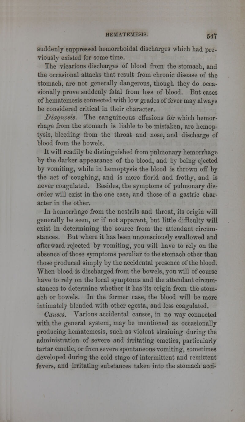 suddenly suppressed hemorrhoidal discharges which had pre- viously existed for some time. The vicarious discharges of blood from the stomach, and the occasional attacks that result from chronic disease of the stomach, are not generally dangerous, though they do occa- sionally prove suddenly fatal from loss of blood. But cases of hematemesis connected with low grades of fever may always be considered critical in their character. Diagnosis. The sanguineous effusions for which hemor- rhage from the stomach is liable to be mistaken, are hemop- tysis, bleeding from the throat and nose, and discharge of blood from the bowels. It will readily be distinguished from pulmonary hemorrhage by the darker appearance of the blood, and by being ejected by vomiting, while in hemoptysis the blood is thrown off by the act of coughing, and is more florid and frothy, and is never coagulated. Besides, the symptoms of pulmonary dis- order will exist in the one case, and those of a gastric char- acter in the other. In hemorrhage from the nostrils and throat, its origin will generally be seen, or if not apparent, but little difficulty will exist in determining the source from the attendant circum- stances. But where it has been unconsciously swallowed and afterward rejected by vomiting, you will have to rely on the absence of those symptoms peculiar to the stomach other than those produced simply by the accidental presence of the blood. When blood is discharged from the bowels, you will of course have to rely on the local symptoms and the attendant circum- stances to determine whether it has its origin from the stom- ach or bowels. In the former case, the blood will be more intimately blended with other egesta, and less coagulated. Causes. Yarious accidental causes, in no way connected with the general system, may be mentioned as occasionally producing hematemesis, such as violent straining during the administration of severe and irritating emetics, particularly tartar emetic, or from severe spontaneous vomiting, sometimes developed during the cold stage of intermittent and remittent fevers, and irritating substances taken into the stomach acci-