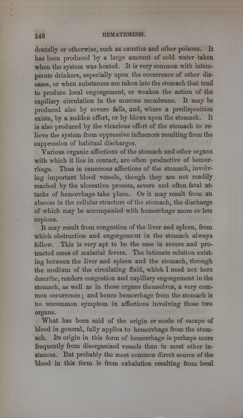 dentally or otherwise, such as caustics and other poisons. It has been produced by a large amount of cold water taken when the system was heated. It is very common with intem- perate drinkers, especially upon the occurrence of other dis- eases, or when substances are taken into the stomach that tend to produce local engorgement, or weaken the action of the capillary circulation in the mucous membrane. It may be produced also by severe falls, and, where a predisposition exists, by a sudden effort, or by blows upon the stomach. It is also produced by the vicarious effort of the stomach to re- lieve the system from oppressive influences resulting from the suppression of habitual discharges. Various organic affections of the stomach and other organs with which it lies in contact, are often productive of hemor- rhage. Thus in cancerous affections of the stomach, involv- ing important blood vessels, though they are not readily reached by the ulcerative process, severe and often fatal at- tacks of hemorrhage take place. Or it may result from an abscess in the cellular structure of the stomach, the discharge of which may be accompanied with hemorrhage more or less copious. It may result from congestion of the liver and spleen, from which obstruction and engorgement in the stomach always follow. This is very apt to be the case in severe and pro- tracted cases of malarial fevers. The intimate relation exist- ing between the liver and spleen and the stomach, through the medium of the circulating fluid, which I need not here describe, renders congestion and capillary engorgement in the stomach, as well as in those organs themselves, a very com- mon occurrence; and hence hemorrhage from the stomach is no uncommon symptom in affections involving those two organs. What has been said of the origin or mode of escape of blood in general, fully applies to hemorrhage from the stom- ach. Its origin in this form of hemorrhage is perhaps more frequently from disorganized vessels than in most other in- stances. But probably the most common direct source of the blood in this form is from exhalation resulting from local