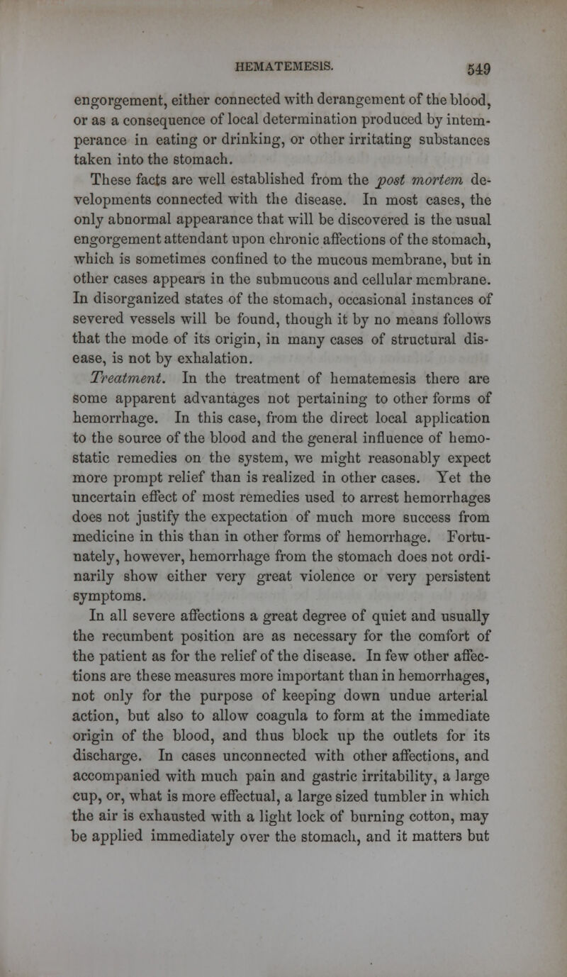 engorgement, either connected with derangement of the blood, or as a consequence of local determination produced by intem- perance in eating or drinking, or other irritating substances taken into the stomach. These facts are well established from the post mortem de- velopments connected with the disease. In most cases, the only abnormal appearance that will be discovered is the usual engorgement attendant upon chronic affections of the stomach, which is sometimes confined to the mucous membrane, but in other cases appears in the submucous and cellular membrane. In disorganized states of the stomach, occasional instances of severed vessels will be found, though it by no means follows that the mode of its origin, in many cases of structural dis- ease, is not by exhalation. Treatment. In the treatment of hematemesis there are some apparent advantages not pertaining to other forms of hemorrhage. In this case, from the direct local application to the source of the blood and the general influence of hemo- static remedies on the system, we might reasonably expect more prompt relief than is realized in other cases. Yet the uncertain effect of most remedies used to arrest hemorrhages does not justify the expectation of much more success from medicine in this than in other forms of hemorrhage. Fortu- nately, however, hemorrhage from the stomach does not ordi- narily show either very great violence or very persistent symptoms. In all severe affections a great degree of quiet and usually the recumbent position are as necessary for the comfort of the patient as for the relief of the disease. In few other affec- tions are these measures more important than in hemorrhages, not only for the purpose of keeping down undue arterial action, but also to allow coagula to form at the immediate origin of the blood, and thus block up the outlets for its discharge. In cases unconnected with other affections, and accompanied with much pain and gastric irritability, a large cup, or, what is more effectual, a large sized tumbler in which the air is exhausted with a light lock of burning cotton, may be applied immediately over the stomach, and it matters but