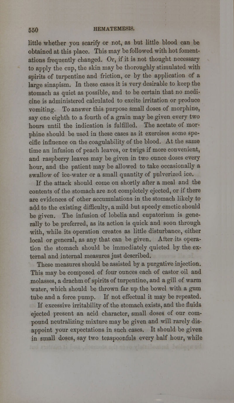 little whether you scarify or not, as but little blood can be obtained at this place. This may be followed with hot foment- ations frequently changed. Or, if it is not thought necessary to apply the cup, the skin may be thoroughly stimulated with spirits of turpentine and friction, or by the application of a large sinapism. In these cases it is very desirable to keep the stomach as quiet as possible, and to be certain that no medi- cine is administered calculated to excite irritation or produce vomiting. To answer this purpose small doses of morphine, say one eighth to a fourth of a grain may be given every two hours until the indication is fulfilled. The acetate of mor- phine should be used in these cases as it exercises some spe- cific influence on the coagulability of the blood. At the same time an infusion of peach leaves, or twigs if more convenient, and raspberry leaves may be given in two ounce doses every hour, and the patient may be allowed to take occasionally a swallow of ice-water or a small quantity of pulverized ice. If the attack should come on shortly after a meal and the contents of the stomach are not completely ejected, or if there are evidences of other accumulations in the stomach likely to add to the existing difficulty, a mild but speedy emetic should be given. The infusion of lobelia and eupatorium is gene- rally to be preferred, as its action is quick and soon through with, while its operation creates as little disturbance, either local or general, as any that can be given. After its opera- tion the stomach should be immediately quieted by the ex- ternal and internal measures just described. These measures should be assisted by a purgative injection. This may be composed of four ounces each of castor oil and molasses, a drachm of spirits of turpentine, and a gill of warm water, which should be thrown far up the bowel with a gum tube and a force pump. If not effectual it may be repeated. If excessive irritability of the stomach exists, and the fluids ejected present an acid character, small doses of our com- pound neutralizing mixture may be given and will rarely dis- appoint your expectations in such cases. It should be given in small doses, say two teaspoonfuls every half hour, while