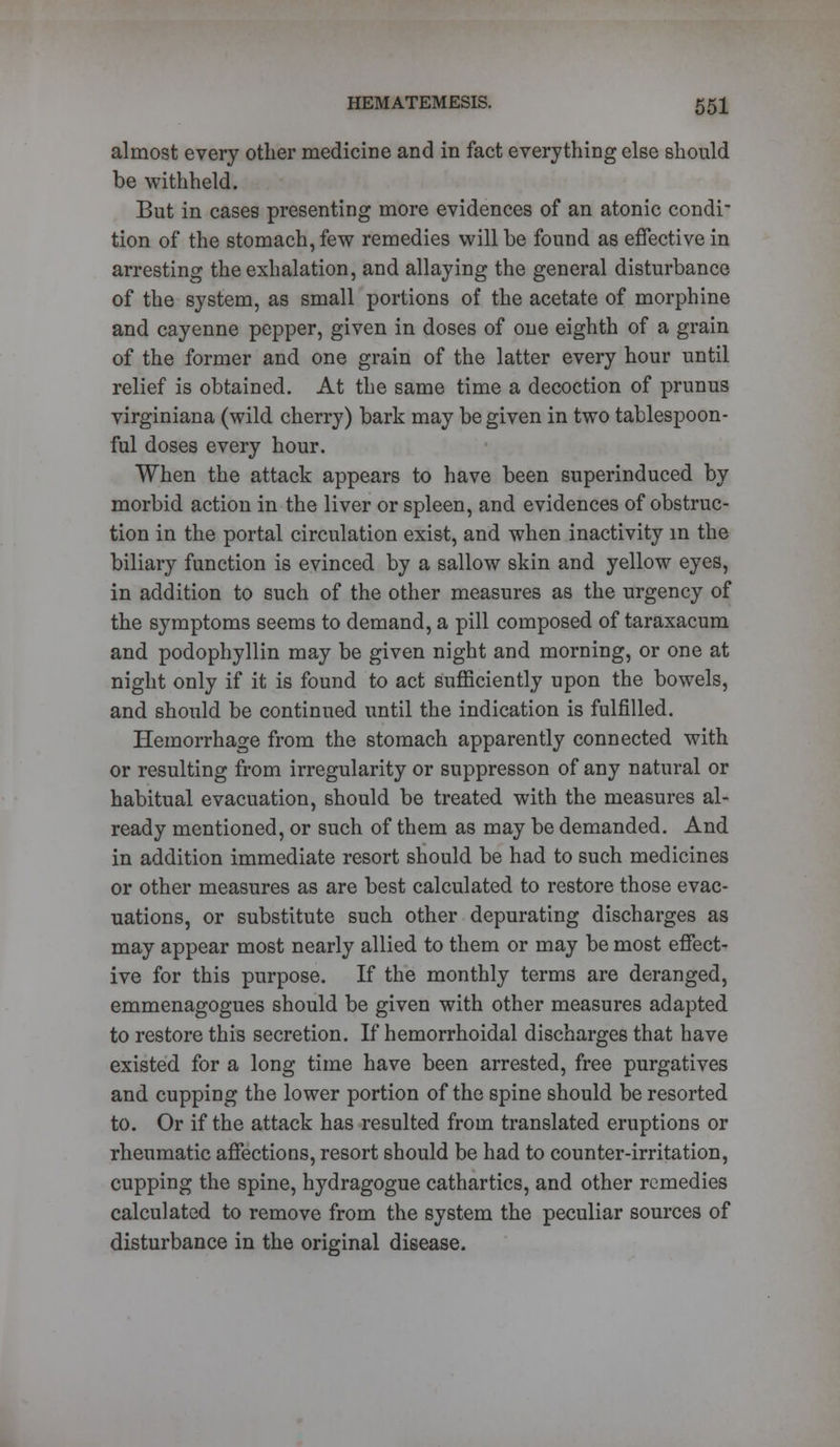 almost every other medicine and in fact everything else should be withheld. But in cases presenting more evidences of an atonic condi tion of the stomach, few remedies will be found as effective in arresting the exhalation, and allaying the general disturbance of the system, as small portions of the acetate of morphine and cayenne pepper, given in doses of one eighth of a grain of the former and one grain of the latter every hour until relief is obtained. At the same time a decoction of primus virginiana (wild cherry) bark may be given in two tablespoon- ful doses every hour. When the attack appears to have been superinduced by morbid action in the liver or spleen, and evidences of obstruc- tion in the portal circulation exist, and when inactivity in the biliary function is evinced by a sallow skin and yellow eyes, in addition to such of the other measures as the urgency of the symptoms seems to demand, a pill composed of taraxacum and podophyllin may be given night and morning, or one at night only if it is found to act sufficiently upon the bowels, and should be continued until the indication is fulfilled. Hemorrhage from the stomach apparently connected with or resulting from irregularity or suppresson of any natural or habitual evacuation, should be treated with the measures al- ready mentioned, or such of them as may be demanded. And in addition immediate resort should be had to such medicines or other measures as are best calculated to restore those evac- uations, or substitute such other depurating discharges as may appear most nearly allied to them or may be most effect- ive for this purpose. If the monthly terms are deranged, emmenagogues should be given with other measures adapted to restore this secretion. If hemorrhoidal discharges that have existed for a long time have been arrested, free purgatives and cupping the lower portion of the spine should be resorted to. Or if the attack has resulted from translated eruptions or rheumatic affections, resort should be had to counter-irritation, cupping the spine, hydragogue cathartics, and other remedies calculated to remove from the system the peculiar sources of disturbance in the original disease.