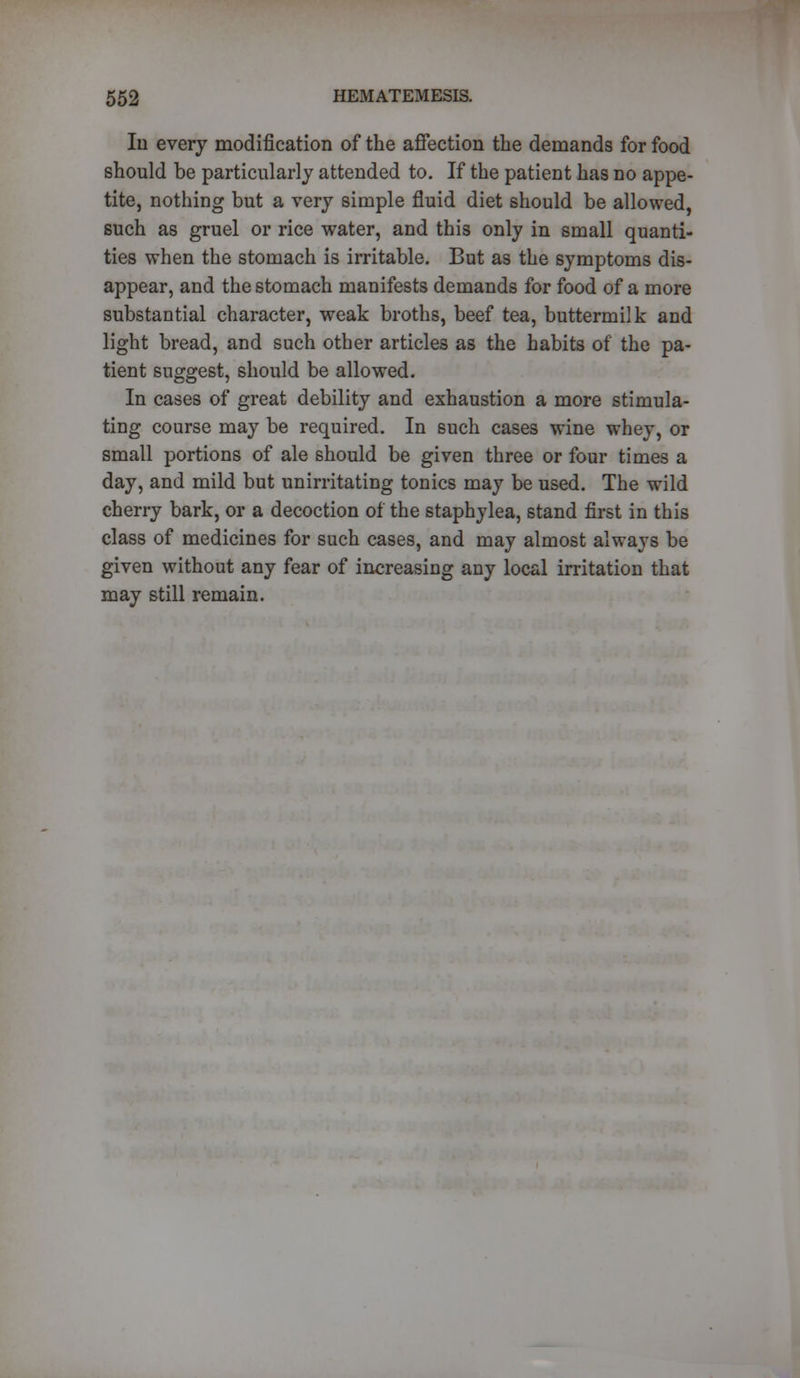 Iii every modification of the affection the demands for food should be particularly attended to. If the patient has no appe- tite, nothing but a very simple fluid diet should be allowed, such as gruel or rice water, and this only in small quanti- ties when the stomach is irritable. But as the symptoms dis- appear, and the stomach manifests demands for food of a more substantial character, weak broths, beef tea, buttermilk and light bread, and such other articles as the habits of the pa- tient suggest, should be allowed. In cases of great debility and exhaustion a more stimula- ting course may be required. In such cases wine whey, or small portions of ale should be given three or four times a day, and mild but unirritating tonics may be used. The wild cherry bark, or a decoction of the staphylea, stand first in this class of medicines for such cases, and may almost always be given without any fear of increasing any local irritation that may still remain.