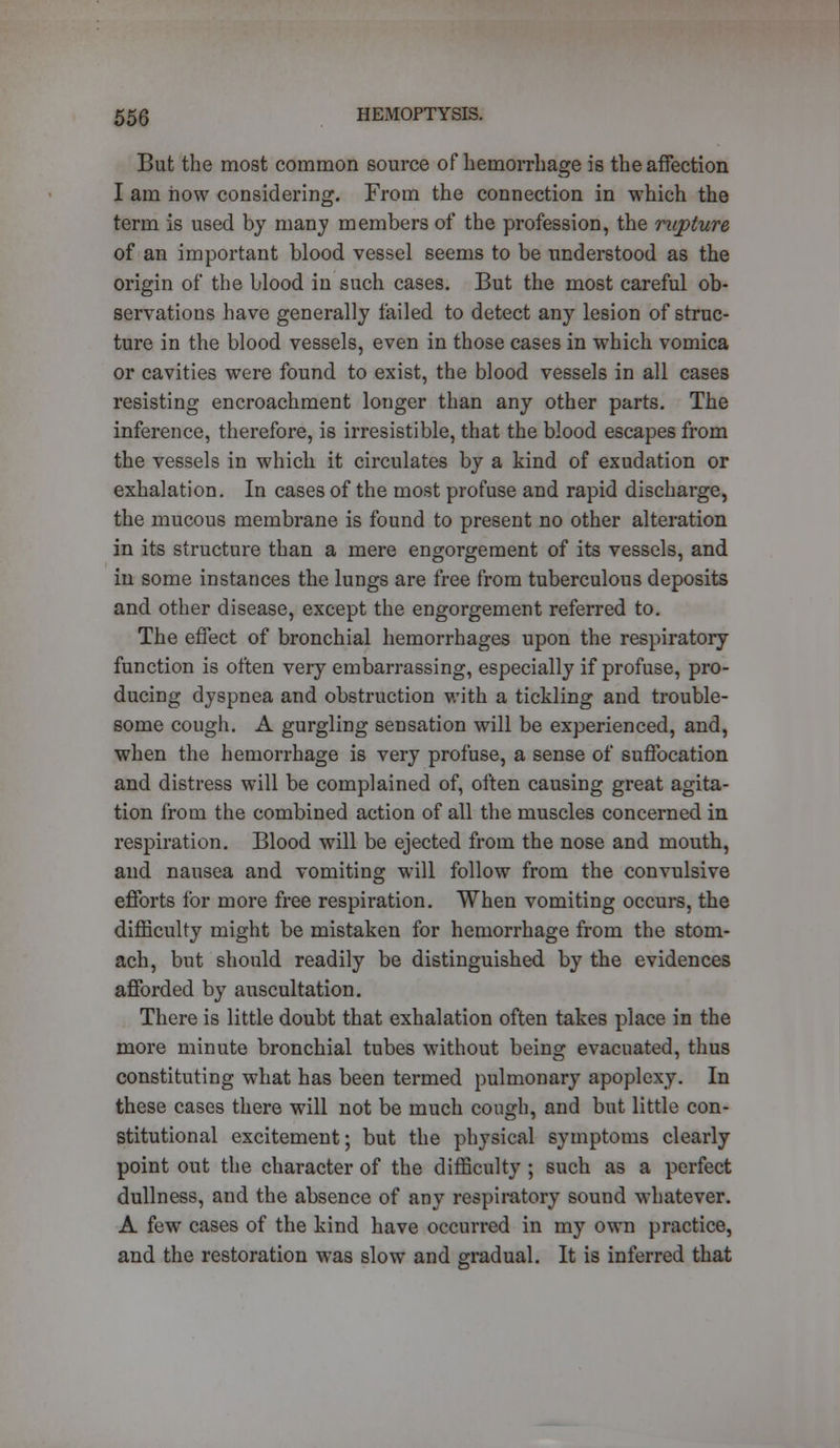 But the most common source of hemorrhage is the affection I am how considering. From the connection in which the term is used by many members of the profession, the rupture of an important blood vessel seems to be understood as the origin of the blood in such cases. But the most careful ob- servations have generally failed to detect any lesion of struc- ture in the blood vessels, even in those cases in which vomica or cavities were found to exist, the blood vessels in all cases resisting encroachment longer than any other parts. The inference, therefore, is irresistible, that the blood escapes from the vessels in which it circulates by a kind of exudation or exhalation. In cases of the most profuse and rapid discharge, the mucous membrane is found to present no other alteration in its structure than a mere engorgement of its vessels, and in some instances the lungs are free from tuberculous deposits and other disease, except the engorgement referred to. The effect of bronchial hemorrhages upon the respiratory function is often very embarrassing, especially if profuse, pro- ducing dyspnea and obstruction with a tickling and trouble- some cough. A gurgling sensation will be experienced, and, when the hemorrhage is very profuse, a sense of suffocation and distress will be complained of, often causing great agita- tion from the combined action of all the muscles concerned in respiration. Blood will be ejected from the nose and mouth, and nausea and vomiting will follow from the convulsive efforts for more free respiration. When vomiting occurs, the difficulty might be mistaken for hemorrhage from the stom- ach, but should readily be distinguished by the evidences afforded by auscultation. There is little doubt that exhalation often takes place in the more minute bronchial tubes without being evacuated, thus constituting what has been termed pulmonary apoplexy. In these cases there will not be much cough, and but little con- stitutional excitement; but the physical symptoms clearly point out the character of the difficulty ; such as a perfect dullness, and the absence of any respiratory sound whatever. A few cases of the kind have occurred in my own practice, and the restoration was slow and gradual. It is inferred that