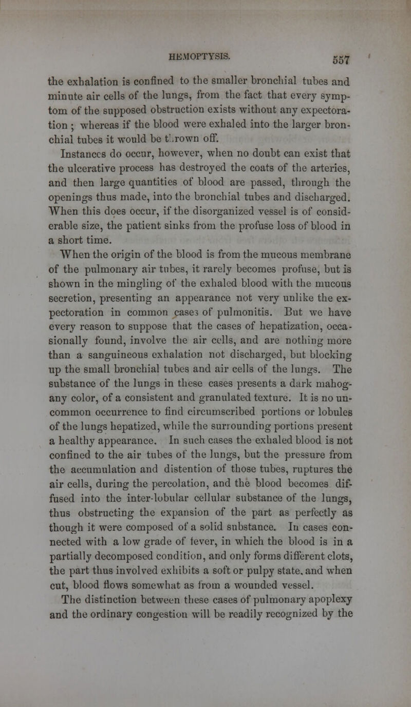 the exhalation is confined to the smaller bronchial tubes and minute air cells of the lungs, from the fact that every symp- tom of the supposed obstruction exists without any expectora- tion ; whereas if the blood were exhaled into the larger bron- chial tubes it would be t'.rown off. Instances do occur, however, when no doubt can exist that the ulcerative process has destroyed the coats of the arteries, and then large quantities of blood are passed, through the openings thus made, into the bronchial tubes and discharged. When this does occur, if the disorganized vessel is of consid- erable size, the patient sinks from the profuse loss of blood in a short time. When the origin of the blood is from the mucous membrane of the pulmonary air tubes, it rarely becomes profuse, but is shown in the mingling of the exhaled blood with the mucous secretion, presenting an appearance not very unlike the ex- pectoration in common case? of pulmonitis. But we have every reason to suppose that the cases of hepatization, occa- sionally found, involve the air cells, and are nothing more than a sanguineous exhalation not discharged, but blocking up the small bronchial tubes and air cells of the lungs. The substance of the lungs in these cases presents a dark mahog- any color, of a consistent and granulated texture. It is no un- common occurrence to find circumscribed portions or lobules of the lungs hepatized, while the surrounding portions present a healthy appearance. In such cases the exhaled blood is not confined to the air tubes of the lungs, but the pressure from the accumulation and distention of those tubes, ruptures the air cells, during the percolation, and the blood becomes dif- fused into the inter-lobular cellular substance of the lungs, thus obstructing the expansion of the part as perfectly as though it were composed of a solid substance. In cases con- nected with a low grade of fever, in which the blood is in a partially decomposed condition, and only forms different clots, the part thus involved exhibits a soft or pulpy state, and when cut, blood Hows somewhat as from a wounded vessel. The distinction between these cases of pulmonary apoplexy and the ordinary congestion will be readily recognized by the