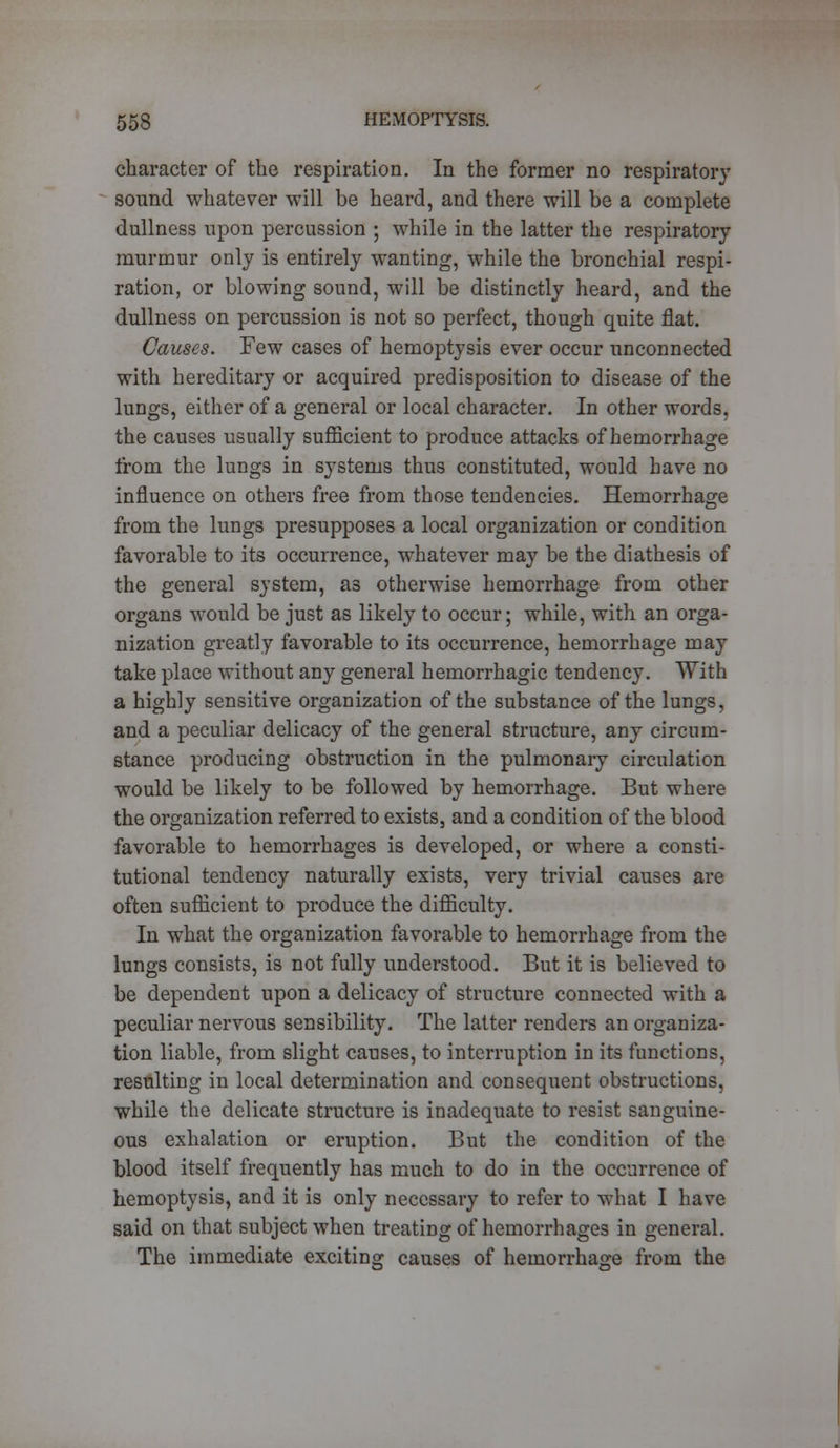 character of the respiration. In the former no respiratory sound whatever will be heard, and there will be a complete dullness upon percussion ; while in the latter the respiratory murmur only is entirely wanting, while the bronchial respi- ration, or blowing sound, will be distinctly heard, and the dullness on percussion is not so perfect, though quite flat. Causes. Few cases of hemoptysis ever occur unconnected with hereditary or acquired predisposition to disease of the lungs, either of a general or local character. In other words, the causes usually sufficient to produce attacks of hemorrhage from the lungs in systems thus constituted, would have no influence on others free from those tendencies. Hemorrhage from the lungs presupposes a local organization or condition favorable to its occurrence, whatever may be the diathesis of the general system, as otherwise hemorrhage from other organs would be just as likely to occur; while, with an orga- nization greatly favorable to its occurrence, hemorrhage may take place without any general hemorrhagic tendency. With a highly sensitive organization of the substance of the lungs, and a peculiar delicacy of the general structure, any circum- stance producing obstruction in the pulmonary circulation would be likely to be followed by hemorrhage. But where the organization referred to exists, and a condition of the blood favorable to hemorrhages is developed, or where a consti- tutional tendency naturally exists, very trivial causes are often sufficient to produce the difficulty. In what the organization favorable to hemorrhage from the lungs consists, is not fully understood. But it is believed to be dependent upon a delicacy of structure connected with a peculiar nervous sensibility. The latter renders an organiza- tion liable, from slight causes, to interruption in its functions, resulting in local determination and consequent obstructions, while the delicate structure is inadequate to resist sanguine- ous exhalation or eruption. But the condition of the blood itself frequently has much to do in the occurrence of hemoptysis, and it is only necessary to refer to what I have said on that subject when treating of hemorrhages in general. The immediate exciting causes of hemorrhage from the