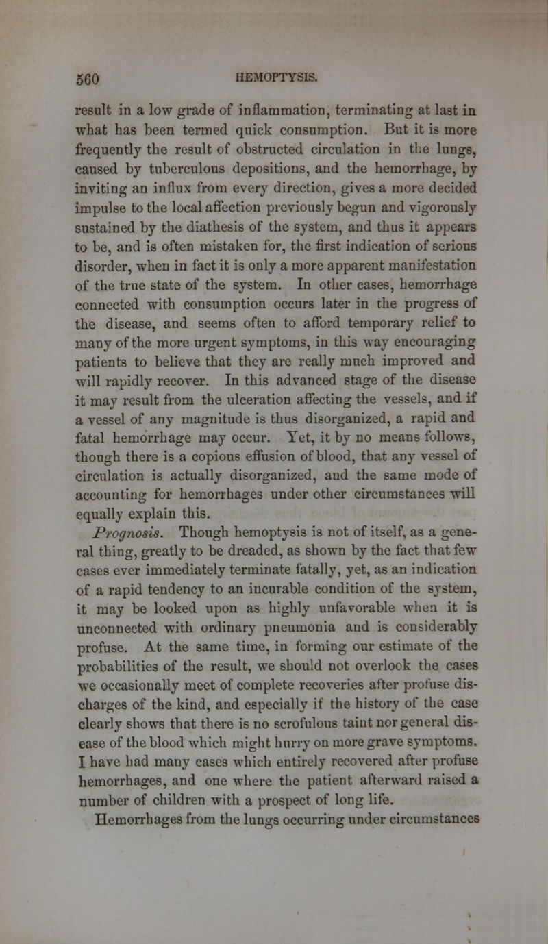 result in a low grade of inflammation, terminating at last in what has been termed quick consumption. But it is more frequently the result of obstructed circulation in the lungs, caused by tuberculous depositions, and the hemorrhage, by inviting an influx from every direction, gives a more decided impulse to the local affection previously begun and vigorously sustained by the diathesis of the system, and thus it appears to be, and is often mistaken for, the first indication of serious disorder, when in fact it is only a more apparent manifestation of the true state of the system. In other cases, hemorrhage connected with consumption occurs later in the progress of the disease, and seems often to afford temporary relief to many of the more urgent symptoms, in this way encouraging patients to believe that they are really much improved and will rapidly recover. In this advanced stage of the disease it may result from the ulceration affecting the vessels, and if a vessel of any magnitude is thus disorganized, a rapid and fatal hemorrhage may occur. Yet, it by no means follows, though there is a copious effusion of blood, that any vessel of circulation is actually disorganized, and the same mode of accounting for hemorrhages under other circumstances will equally explain this. Prognosis. Though hemoptysis is not of itself, as a gene- ral thing, greatly to be dreaded, as shown by the fact that few cases ever immediately terminate fatally, yet, as an indication of a rapid tendency to an incurable condition of the system, it may be looked upon as highly unfavorable when it is unconnected with ordinary pneumonia and is considerably profuse. At the same time, in forming our estimate of the probabilities of the result, we should not overlook the cases we occasionally meet of complete recoveries after profuse dis- charges of the kind, and especially if the history of the case clearly shows that there is no scrofulous taint nor general dis- ease of the blood which might hurry on more grave symptoms. I have had many cases which entirely recovered after profuse hemorrhages, and one where the patient afterward raised a number of children with a prospect of long life. Hemorrhages from the lungs occurring under circumstances