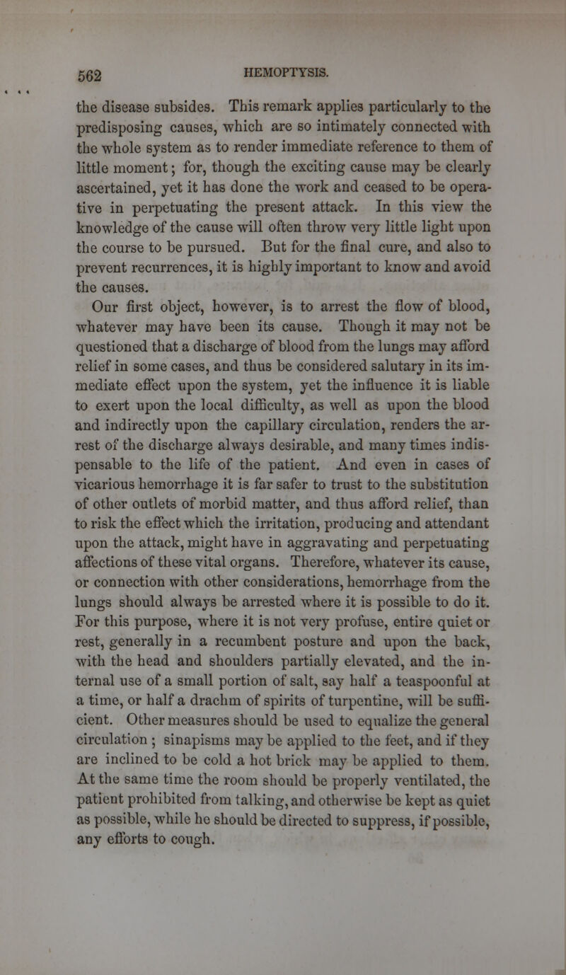 the disease subsides. This remark applies particularly to the predisposing causes, which are so intimately connected with the whole system as to render immediate reference to them of little moment; for, though the exciting cause may be clearly ascertained, yet it has done the work and ceased to be opera- tive in perpetuating the present attack. In this view the knowledge of the cause will often throw very little light upon the course to be pursued. But for the final cure, and also to prevent recurrences, it is highly important to know and avoid the causes. Our first object, however, is to arrest the flow of blood, whatever may have been its cause. Though it may not be questioned that a discharge of blood from the lungs may afford relief in some cases, and thus be considered salutary in its im- mediate effect upon the system, yet the influence it is liable to exert upon the local difficulty, as well as upon the blood and indirectly upon the capillary circulation, renders the ar- rest of the discharge always desirable, and many times indis- pensable to the life of the patient. And even in cases of vicarious hemorrhage it is far safer to trust to the substitution of other outlets of morbid matter, and thus afford relief, than to risk the effect which the irritation, producing and attendant upon the attack, might have in aggravating and perpetuating affections of these vital organs. Therefore, whatever its cause, or connection with other considerations, hemorrhage from the lungs should always be arrested where it is possible to do it. For this purpose, where it is not very profuse, entire quiet or rest, generally in a recumbent posture and upon the back, with the head and shoulders partially elevated, and the in- ternal use of a small portion of salt, say half a teaspoonful at a time, or half a drachm of spirits of turpentine, will be suffi- cient. Other measures should be used to equalize the general circulation ; sinapisms may be applied to the feet, and if they are inclined to be cold a hot brick may be applied to them. At the same time the room should be properly ventilated, the patient prohibited from talking, and otherwise be kept as quiet as possible, while he should be directed to suppress, if possible, any efforts to cough. J