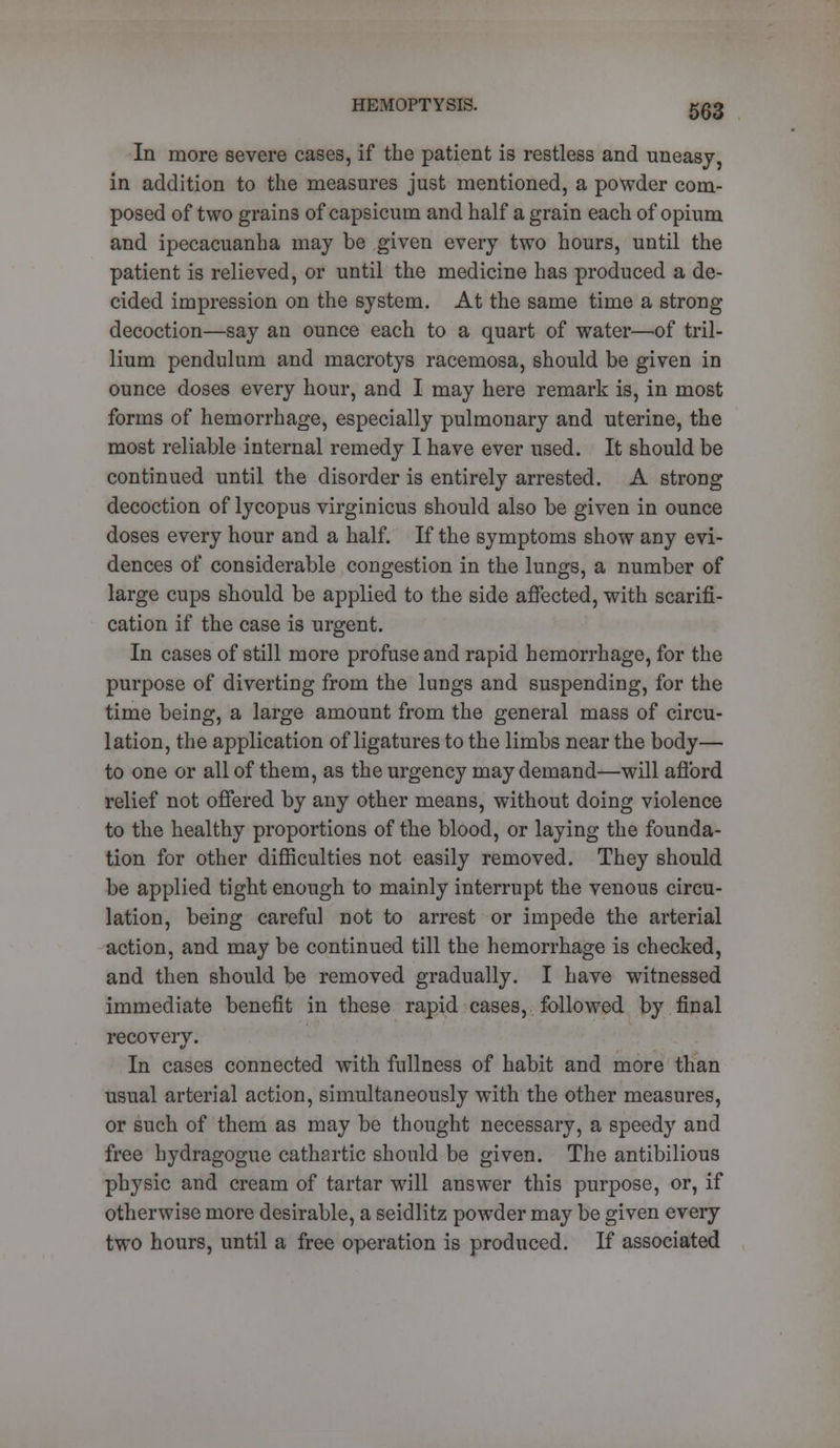 In more severe cases, if the patient is restless and uneasy, in addition to the measures just mentioned, a powder com- posed of two grains of capsicum and half a grain each of opium and ipecacuanha may be given every two hours, until the patient is relieved, or until the medicine has produced a de- cided impression on the system. At the same time a strong- decoction—say an ounce each to a quart of wTater—of tril- lium pendulum and macrotys racemosa, should be given in ounce doses every hour, and I may here remark is, in most forms of hemorrhage, especially pulmonary and uterine, the most reliable internal remedy I have ever used. It should be continued until the disorder is entirely arrested. A strong decoction of lycopus virginicus should also be given in ounce doses every hour and a half. If the symptoms show any evi- dences of considerable congestion in the lungs, a number of large cups should be applied to the side affected, with scarifi- cation if the case is urgent. In cases of still more profuse and rapid hemorrhage, for the purpose of diverting from the lungs and suspending, for the time being, a large amount from the general mass of circu- lation, the application of ligatures to the limbs near the body— to one or all of them, as the urgency may demand—will afford relief not offered by any other means, without doing violence to the healthy proportions of the blood, or laying the founda- tion for other difficulties not easily removed. They should be applied tight enough to mainly interrupt the venous circu- lation, being careful not to arrest or impede the arterial action, and may be continued till the hemorrhage is checked, and then should be removed gradually. I have witnessed immediate benefit in these rapid cases, followed by final recovery. In cases connected with fullness of habit and more than usual arterial action, simultaneously with the other measures, or such of them as may be thought necessary, a speedy and free hydragogue cathartic should be given. The antibilious physic and cream of tartar will answer this purpose, or, if otherwise more desirable, a seidlitz powder may be given every two hours, until a free operation is produced. If associated