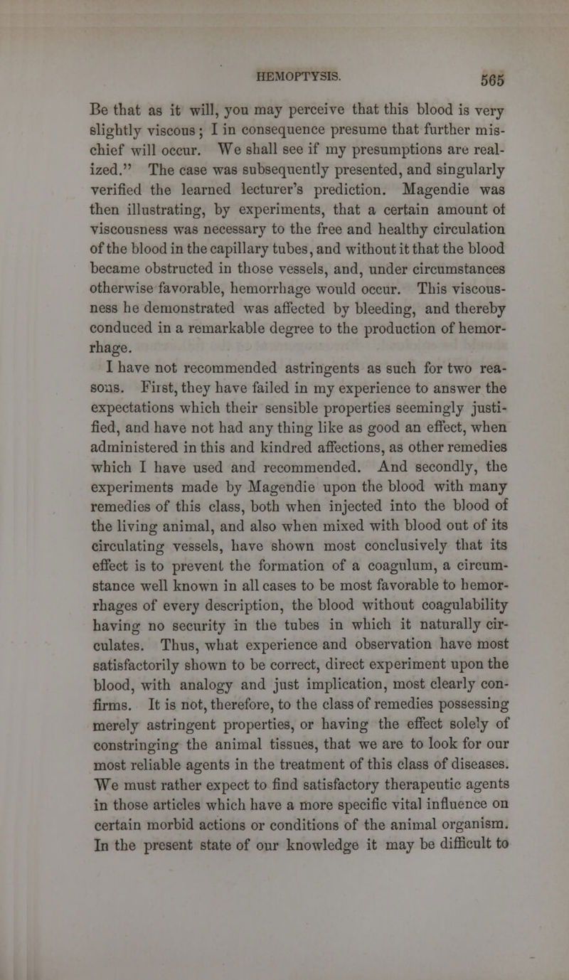 Be that as it will, }7ou may perceive that this blood is very slightly viscous; I in consequence presume that further mis- chief will occur. We shall see if my presumptions are real- ized. The case was subsequently presented, and singularly verified the learned lecturer's prediction. Magendie was then illustrating, by experiments, that a certain amount ot viscousness was necessary to the free and healthy circulation of the blood in the capillary tubes, and without it that the blood became obstructed in those vessels, and, under circumstances otherwise favorable, hemorrhage would occur. This viscous- ness he demonstrated was affected by bleeding, and thereby conduced in a remarkable degree to the production of hemor- rhage. I have not recommended astringents as such for two rea- sons. First, they have failed in my experience to answer the expectations which their sensible properties seemingly justi- fied, and have not had any thing like as good an effect, when administered in this and kindred affections, as other remedies which I have used and recommended. And secondly, the experiments made by Magendie upon the blood with many remedies of this class, both when injected into the blood of the living animal, and also when mixed with blood out of its circulating vessels, have shown most conclusively that its effect is to prevent the formation of a coagulum, a circum- stance well known in all cases to be most favorable to hemor- rhages of every description, the blood without coagulability having no security in the tubes in which it naturally cir- culates. Thus, what experience and observation have most satisfactorily shown to be correct, direct experiment upon the blood, with analogy and just implication, most clearly con- firms. It is not, therefore, to the class of remedies possessing merely astringent properties, or having the effect solely of constringing the animal tissues, that we are to look for our most reliable agents in the treatment of this class of diseases. We must rather expect to find satisfactory therapeutic agents in those articles which have a more specific vital influence on certain morbid actions or conditions of the animal organism. In the present state of our knowledge it may be difficult to