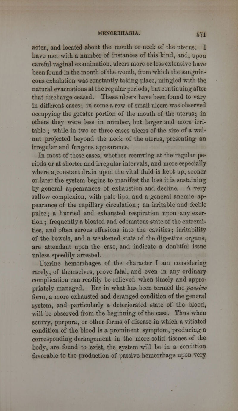 acter, and located about the mouth or neck of the uterus. I have met with a number of instances of this kind, and, upon careful vaginal examination, ulcers more or less extensive have been found in the mouth of the womb, from which the sanguin- eous exhalation was constantly taking place, mingled with the natural evacuations at the regular periods, but continuing after that discharge ceased. These ulcers have been found to vary in different cases; in some a row of small ulcers was observed occupying the greater portion of the mouth of the uterus; in others they were less in number, but larger and more irri- table ; while in two or three cases ulcers of the size of a wal- nut projected beyond the neck of the uterus, presenting an irregular and fungous appearance. In most of these cases, whether recurring at the regular pe- riods or at shorter and irregular intervals, and more especially where a,constant drain upon the vital fluid is kept up, sooner or later the system begins to manifest the loss it is sustaining by general appearances of exhaustion and decline. A very sallow complexion, with pale lips, and a general anemic ap- pearance of the capillary circulation ; an irritable and feeble pulse; a hurried and exhausted respiration upon any exer- tion ; frequently a bloated and edematous state of the extremi- ties, and often serous effusions into the cavities; irritability of the bowels, and a weakened state of the digestive organs, are attendant upon the case, and indicate a doubtful issue unless speedily arrested. Uterine hemorrhages of the character I am considering rarely, of themselves, prove fatal, and even in any ordinary complication can readily be relieved when timely and appro- priately managed. But in what has been termed the passive form, a more exhausted and deranged condition of the general system, and particularly a deteriorated state of the blood, will be observed from the beginning of the case. Thus when scurvy, purpura, or other forms of disease in which a vitiated condition of the blood is a prominent symptom, producing a corresponding derangement in the more solid tissues of the body, are found to exist, the system will be in a condition favorable to the production of passive hemorrhage upon very