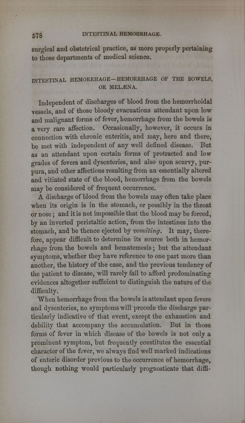 surgical and obstetrical practice, as more properly pertaining to those departments of medical science. INTESTINAL HEMORRHAGE-HEMORRHAGE OF THE BOWELS, OR MELjENA. Independent of discharges of blood from the hemorrhoidal vessels and of those bloody evacuations attendant upon low and malignant forms of fever, hemorrhage from the bowels is a very rare affection. Occasionally, however, it occurs in connection with chronic enteritis, and may, here and there, be met with independent of any well defined disease. But as an attendant upon certain forms of protracted and low grades of fevers and dysenteries, and also upon scurvy, pur- pura, and other affections resulting from an essentially altered and vitiated state of the blood, hemorrhage from the bowels may be considered of frequent occurrence. A discharge of blood from the bowels may often take place when its origin is in the stomach, or possibly in the throat or nose; and it is not impossible that the blood may be forced, by an inverted peristaltic action, from the intestines into the stomach, and be thence ejected by vomiting. It may, there- fore, appear difficult to determine its source both in hemor- rhage from the bowels and hematemesis; but the attendant symptoms, whether they have reference to one part more than another, the history of the case, and the previous tendency of the patient to disease, will rarely fail to afford predominating evidences altogether sufficient to distinguish the nature of the difficulty. When hemorrhage from the bowels is attendant upon fevers and dysenteries, no symptoms will precede the discharge par- ticularly indicative of that event, except the exhaustion and debility that accompany the accumulation. But in those forms of fever in which disease of the bowels is not only a prominent symptom, but frequently constitutes the essential character of the fever, we always find well marked indications of enteric disorder previous to the occurrence of hemorrhage, though nothing would particularly prognosticate that diffi-