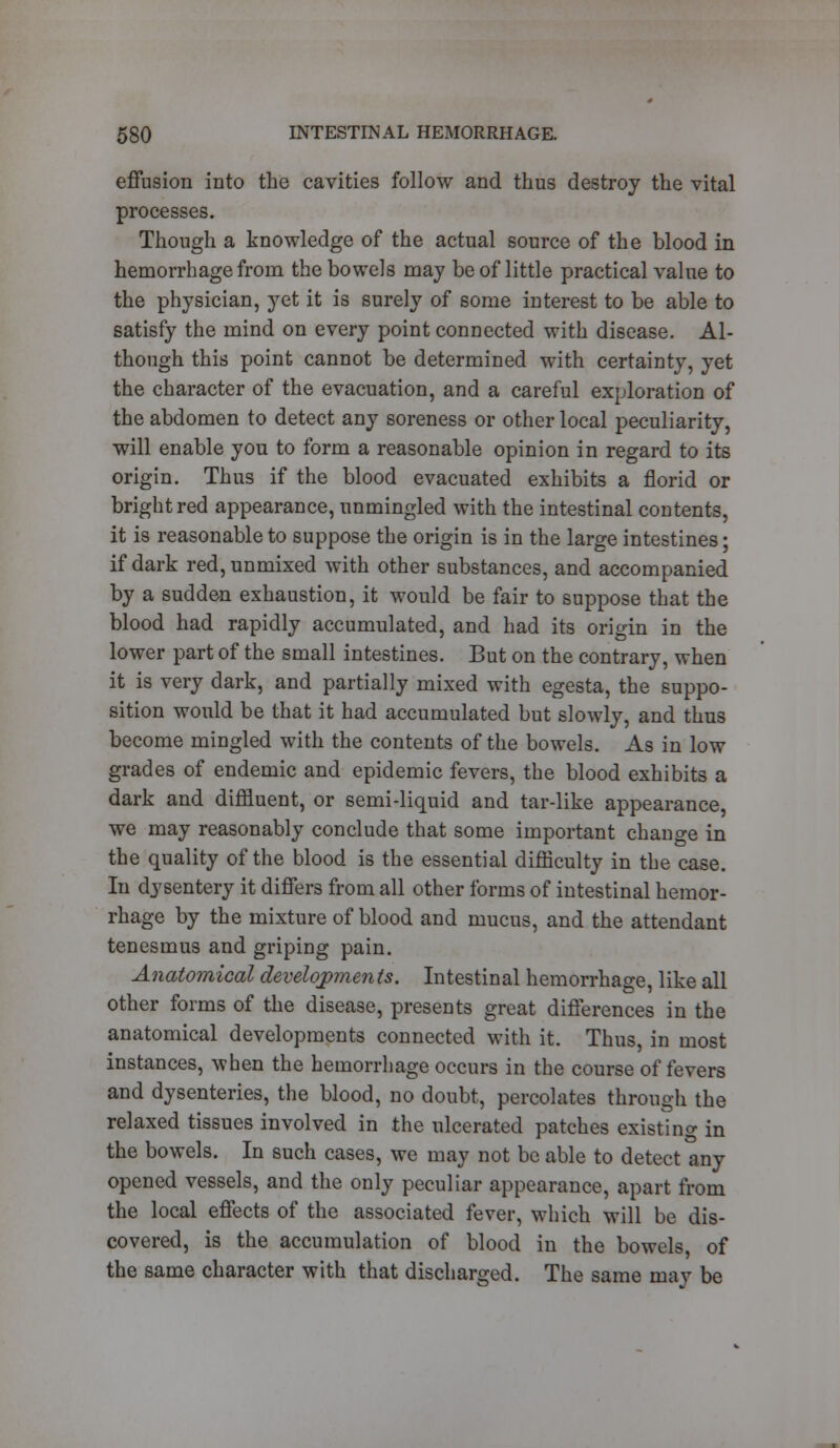 effusion into the cavities follow and thus destroy the vital processes. Though a knowledge of the actual source of the blood in hemorrhage from the bowels may be of little practical value to the physician, yet it is surely of some interest to be able to satisfy the mind on every point connected with disease. Al- though this point cannot be determined with certainty, yet the character of the evacuation, and a careful exploration of the abdomen to detect any soreness or other local peculiarity, will enable you to form a reasonable opinion in regard to its origin. Thus if the blood evacuated exhibits a florid or bright red appearance, unmingled with the intestinal contents, it is reasonable to suppose the origin is in the large intestines; if dark red, unmixed with other substances, and accompanied by a sudden exhaustion, it would be fair to suppose that the blood had rapidly accumulated, and had its origin in the lower part of the small intestines. But on the contrary, when it is very dark, and partially mixed with egesta, the suppo- sition would be that it had accumulated but slowly, and thus become mingled with the contents of the bowels. As in low grades of endemic and epidemic fevers, the blood exhibits a dark and diffluent, or semi-liquid and tar-like appearance, we may reasonably conclude that some important change in the quality of the blood is the essential difficulty in the case. In dysentery it differs from all other forms of intestinal hemor- rhage by the mixture of blood and mucus, and the attendant tenesmus and griping pain. Anatomical developments. Intestinal hemorrhage, like all other forms of the disease, presents great differences in the anatomical developments connected with it. Thus, in most instances, when the hemorrhage occurs in the course of fevers and dysenteries, the blood, no doubt, percolates through the relaxed tissues involved in the ulcerated patches existing in the bowels. In such cases, we may not be able to detect any opened vessels, and the only peculiar appearance, apart from the local effects of the associated fever, which will be dis- covered, is the accumulation of blood in the bowels of the same character with that discharged. The same may be