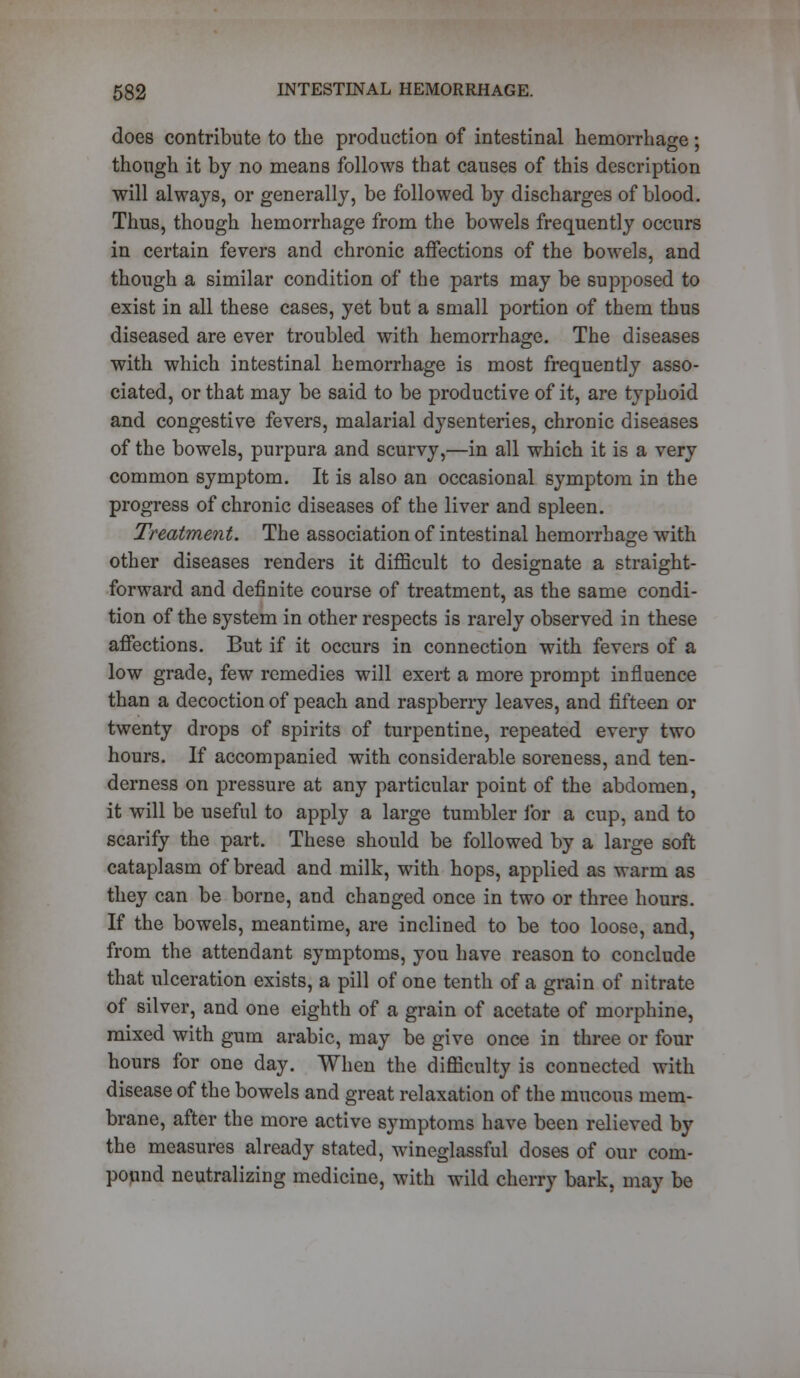 does contribute to the production of intestinal hemorrhage; though it by no means follows that causes of this description will always, or generally, be followed by discharges of blood. Thus, though hemorrhage from the bowels frequently occurs in certain fevers and chronic affections of the bowels, and though a similar condition of the parts may be supposed to exist in all these cases, yet but a small portion of them thus diseased are ever troubled with hemorrhage. The diseases with which intestinal hemorrhage is most frequently asso- ciated, or that may be said to be productive of it, are typhoid and congestive fevers, malarial dysenteries, chronic diseases of the bowels, purpura and scurvy,—in all which it is a very common symptom. It is also an occasional symptom in the progress of chronic diseases of the liver and spleen. Treatment. The association of intestinal hemorrhage with other diseases renders it difficult to designate a straight- forward and definite course of treatment, as the same condi- tion of the system in other respects is rarely observed in these affections. But if it occurs in connection with fevers of a low grade, few remedies will exert a more prompt influence than a decoction of peach and raspberry leaves, and fifteen or twenty drops of spirits of turpentine, repeated every two hours. If accompanied with considerable soreness, and ten- derness on pressure at any particular point of the abdomen, it will be useful to apply a large tumbler for a cup, and to scarify the part. These should be followed by a large soft cataplasm of bread and milk, with hops, applied as warm as they can be borne, and changed once in two or three hours. If the bowels, meantime, are inclined to be too loose, and, from the attendant symptoms, you have reason to conclude that ulceration exists, a pill of one tenth of a grain of nitrate of silver, and one eighth of a grain of acetate of morphine, mixed with gum arabic, may be give once in three or four hours for one day. When the difficulty is connected with disease of the bowels and great relaxation of the mucous mem- brane, after the more active symptoms have been relieved by the measures already stated, wineglassful doses of our com- pound neutralizing medicine, with wild cherry bark, may be