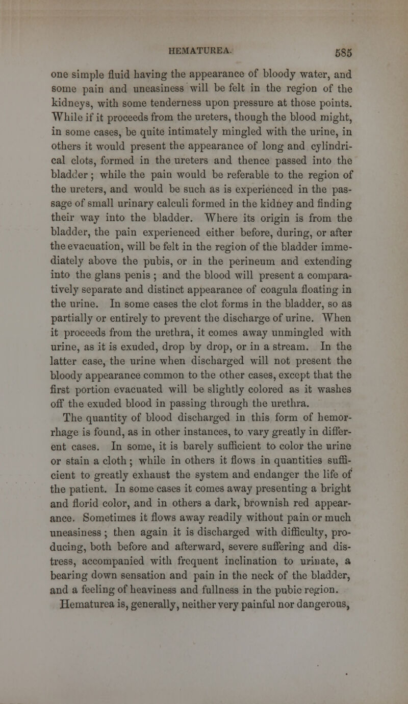 one simple fluid having the appearance of bloody water, and some pain and uneasiness will be felt in the region of the kidneys, with some tenderness upon pressure at those points. While if it proceeds from the ureters, though the blood might, in some cases, be quite intimately mingled with the urine, in others it would present the appearance of long and cylindri- cal clots, formed in the ureters and thence passed into the bladder; while the pain would be referable to the region of the ureters, and would be such as is experienced in the pas- sage of small urinary calculi formed in the kidney and finding their way into the bladder. Where its origin is from the bladder, the pain experienced either before, during, or after the evacuation, will be felt in the region of the bladder imme- diately above the pubis, or in the perineum and extending into the glans penis ; and the blood will present a compara- tively separate and distinct appearance of coagula floating in the urine. In some cases the clot forms in the bladder, so as partially or entirely to prevent the discharge of urine. When it proceeds from the urethra, it comes away unmingled with urine, as it is exuded, drop by drop, or in a stream. In the latter case, the urine when discharged will not present the bloody appearance common to the other cases, except that the first portion evacuated will be slightly colored as it washes off the exuded blood in passing through the urethra. The quantity of blood discharged in this form of hemor- rhage is found, as in other instances, to vary greatly in differ- ent cases. In some, it is barely sufficient to color the urine or stain a cloth ; while in others it flows in quantities suffi- cient to greatly exhaust the system and endanger the life of the patient. In some cases it comes away presenting a bright and florid color, and in others a dark, brownish red appear- ance. Sometimes it flows away readily without pain or much uneasiness ; then again it is discharged with difficulty, pro- ducing, both before and afterward, severe suffering and dis- tress, accompanied with frequent inclination to urinate, a bearing down sensation and pain in the neck of the bladder, and a feeling of heaviness and fullness in the pubic region. Hematurea is, generally, neither very painful nor dangerous,