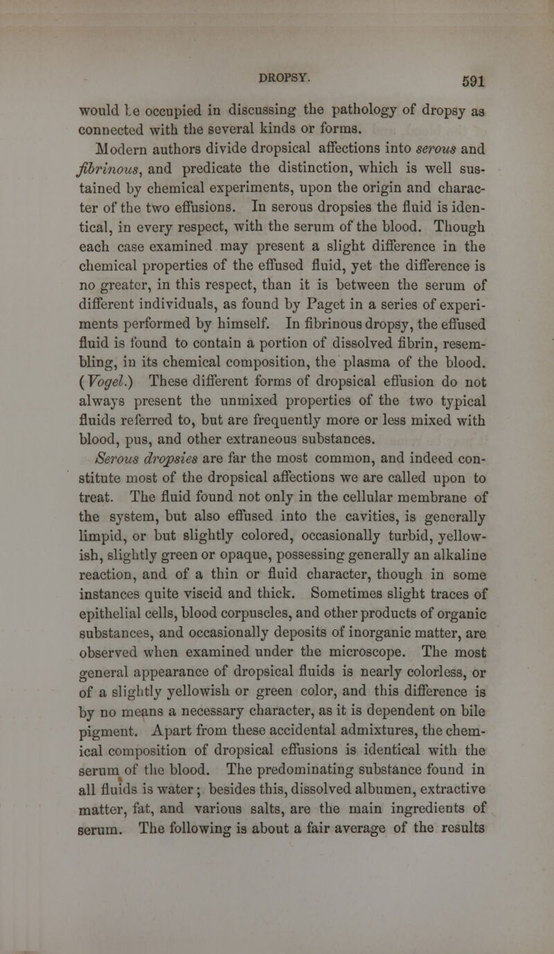 would be occupied in discussing the pathology of dropsy as connected with the several kinds or forms. Modern authors divide dropsical affections into serous and fibrinous, and predicate the distinction, which is well sus- tained by chemical experiments, upon the origin and charac- ter of the two effusions. In serous dropsies the fluid is iden- tical, in every respect, with the serum of the blood. Though each case examined may present a slight difference in the chemical properties of the effused fluid, yet the difference is no greater, in this respect, than it is between the serum of different individuals, as found by Paget in a series of experi- ments performed by himself. In fibrinous dropsy, the effused fluid is found to contain a portion of dissolved fibrin, resem- bling, in its chemical composition, the plasma of the blood. (Vogel.) These different forms of dropsical effusion do not always present the unmixed properties of the two typical fluids referred to, but are frequently more or less mixed with blood, pus, and other extraneous substances. Serous dropsies are far the most common, and indeed con- stitute most of the dropsical affections we are called upon to treat. The fluid found not only in the cellular membrane of the system, but also effused into the cavities, is generally limpid, or but slightly colored, occasionally turbid, yellow- ish, slightly green or opaque, possessing generally an alkaline reaction, and of a thin or fluid character, though in some instances quite viscid and thick. Sometimes slight traces of epithelial cells, blood corpuscles, and other products of organic substances, and occasionally deposits of inorganic matter, are observed when examined under the microscope. The most general appearance of dropsical fluids is nearly colorless, or of a slightly yellowish or green color, and this difference is by no means a necessary character, as it is dependent on bile pigment. Apart from these accidental admixtures, the chem- ical composition of dropsical effusions is identical with the serum of the blood. The predominating substance found in all fluids is water; besides this, dissolved albumen, extractive matter, fat, and various salts, are the main ingredients of serum. The following is about a fair average of the results