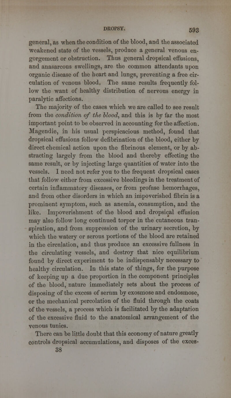 general, as when the condition of the blood, and the associated weakened state of the vessels, produce a general venous en- gorgement or obstruction. Thus general dropsical effusions, and anasarcous swellings, are the common attendants upon organic disease of the heart and lungs, preventing a free cir- culation of venous blood. The same results frequently fol- low the want of healthy distribution of nervous energy in paralytic affections. The majority of the cases which we are called to see result from the condition of the blood, and this is by far the most important point to be observed in accounting for the affection. Magendie, in his usual perspicacious method, found that dropsical effusions follow defibrination of the blood, either by direct chemical action upon the fibrinous element, or by ab- stracting largely from the blood and thereby effecting the same result, or by injecting large quantities of water into the vessels. I need not refer you to the frequent dropsical cases that follow either from excessive bleedings in the treatment of certain inflammatory diseases, or from profuse hemorrhages, and from other disorders in which an impoverished fibrin is a prominent symptom, such as anemia, consumption, and the like. Impoverishment of the blood and dropsical effusion may also follow long continued torpor in the cutaneous tran- spiration, and from suppression of the urinary secretion, by which the watery or serous portions of the blood are retained in the circulation, and thus produce an excessive fullness in the circulating vessels, and destroy that nice equilibrium found by direct experiment to be indispensably necessary to healthy circulation. In this state of things, for the purpose of keeping up a due proportion in the component principles of the blood, nature immediately sets about the process of disposing of the excess of serum by exosmose and endosmose, or the mechanical percolation of the fluid through the coats of the vessels, a process which is facilitated by the adaptation of the excessive fluid to the anatomical arrangement of the venous tunics. There can be little doubt that this economy of nature greatly controls dropsical accumulations, and disposes of the exces- 38