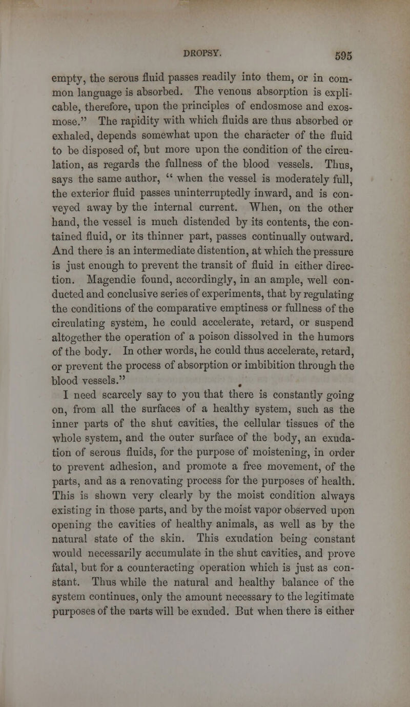 empty, the serous fluid passes readily into them, or in com- mon language is absorbed. The venous absorption is expli- cable, therefore, upon the principles of endosmose and exos- mose. The rapidity with which fluids are thus absorbed or exhaled, depends somewhat upon the character of the fluid to be disposed of, but more upon the condition of the circu- lation, as regards the fullness of the blood vessels. Thus, says the same author,  when the vessel is moderately full, the exterior fluid passes uninterruptedly inward, and is con- veyed away by the internal current. When, on the other hand, the vessel is much distended by its contents, the con- tained fluid, or its thinner part, passes continually outward. And there is an intermediate distention, at which the pressure is just enough to prevent the transit of fluid in either direc- tion. Magendie found, accordingly, in an ample, well con- ducted and conclusive series of experiments, that by regulating the conditions of the comparative emptiness or fullness of the circulating system, he could accelerate, retard, or suspend altogether the operation of a poison dissolved in the humors of the body. In other words, he could thus accelerate, retard, or prevent the process of absorption or imbibition through the blood vessels. # I need scarcely say to you that there is constantly going on, from all the surfaces of a healthy system, such as the inner parts of the shut cavities, the cellular tissues of the whole system, and the outer surface of the body, an exuda- tion of serous fluids, for the purpose of moistening, in order to prevent adhesion, and promote a free movement, of the parts, and as a renovating process for the purposes of health. This is shown very clearly by the moist condition always existing in those parts, and by the moist vapor observed upon opening the cavities of healthy animals, as well as by the natural state of the skin. This exudation being constant would necessarily accumulate in the shut cavities, and prove fatal, but for a counteracting operation which is just as con- stant. Thus while the natural and healthy balance of the system continues, only the amount necessary to the legitimate purposes of the Darts will be exuded. But when there is either