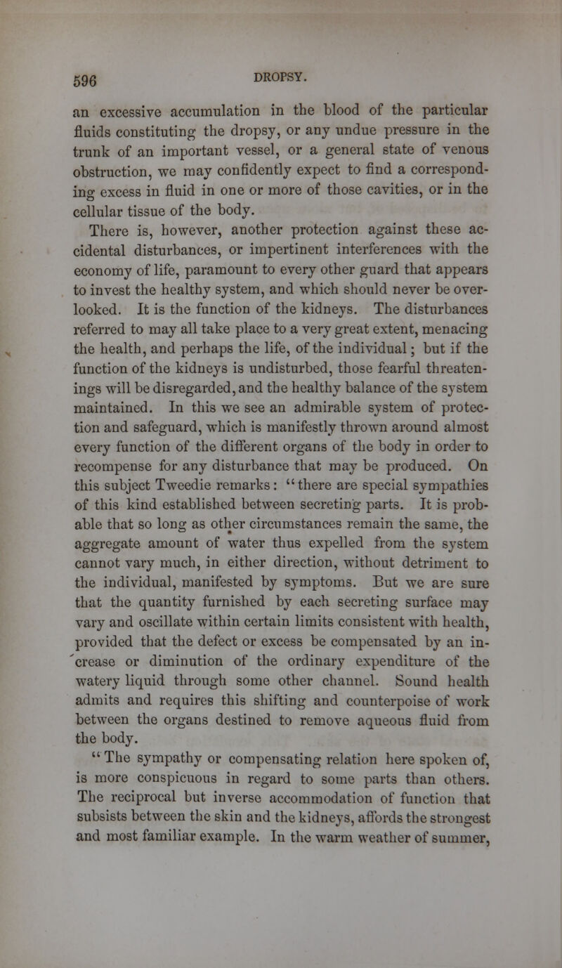 an excessive accumulation in the blood of the particular fluids constituting the dropsy, or any undue pressure in the trunk of an important vessel, or a general state of venous obstruction, we may confidently expect to find a correspond- ing excess in fluid in one or more of those cavities, or in the cellular tissue of the body. There is, however, another protection against these ac- cidental disturbances, or impertinent interferences with the economy of life, paramount to every other guard that appears to invest the healthy system, and which should never be over- looked. It is the function of the kidneys. The disturbances referred to may all take place to a very great extent, menacing the health, and perhaps the life, of the individual; but if the function of the kidneys is undisturbed, those fearful threaten- ings will be disregarded, and the healthy balance of the system maintained. In this we see an admirable system of protec- tion and safeguard, which is manifestly thrown around almost every function of the different organs of the body in order to recompense for any disturbance that may be produced. On this subject Tweedie remarks: there are special sympathies of this kind established between secreting parts. It is prob- able that so long as other circumstances remain the same, the aggregate amount of water thus expelled from the system cannot vary much, in either direction, without detriment to the individual, manifested by symptoms. But we are sure that the quantity furnished by each secreting surface may vary and oscillate within certain limits consistent with health, provided that the defect or excess be compensated by an in- 'crease or diminution of the ordinary expenditure of the watery liquid through some other channel. Sound health admits and requires this shifting and counterpoise of work between the organs destined to remove aqueous fluid from the body. The sympathy or compensating relation here spoken of, is more conspicuous in regard to some parts than others. The reciprocal but inverse accommodation of function that subsists between the skin and the kidneys, affords the strongest and most familiar example. In the warm weather of summer,