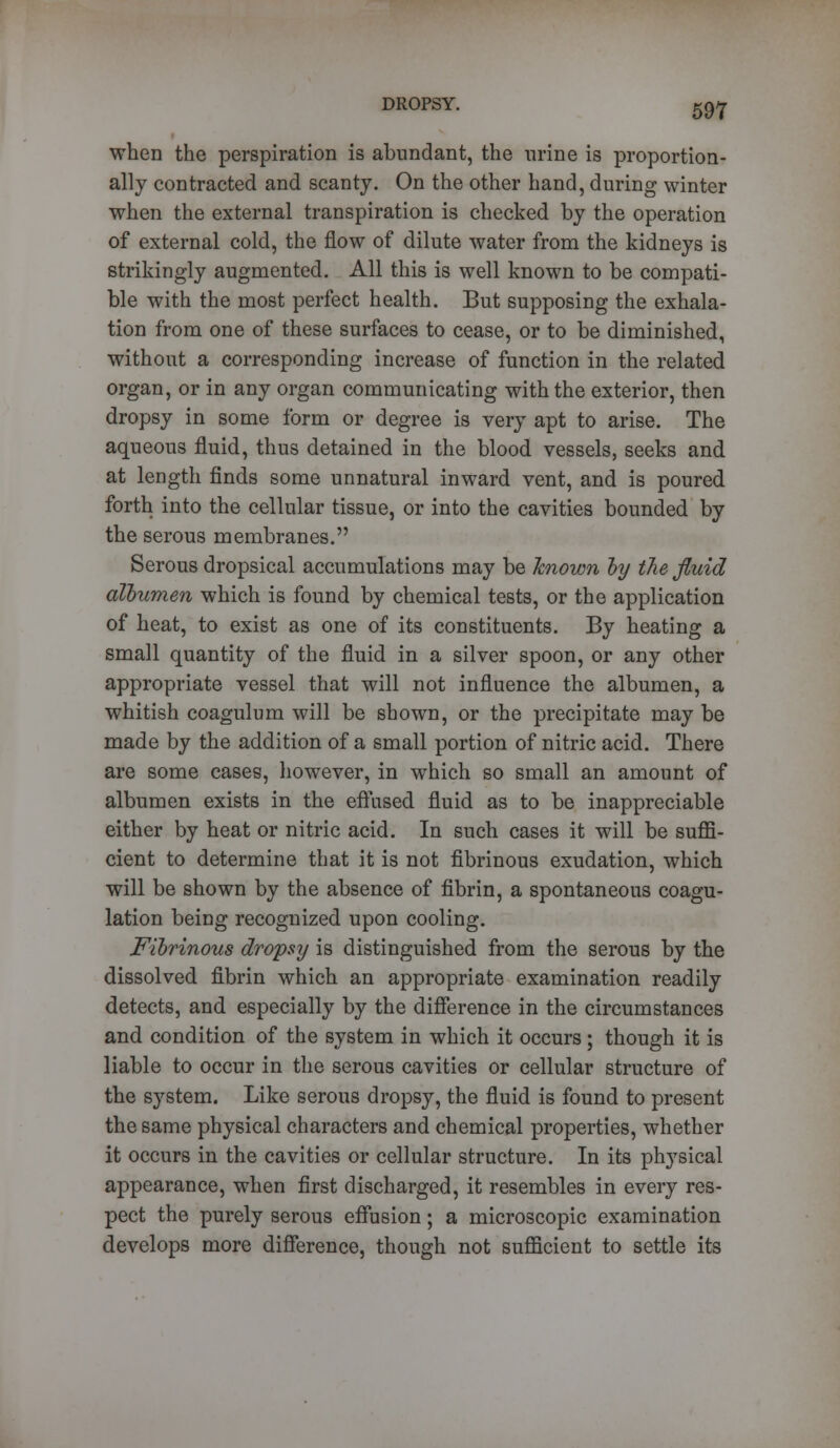 when the perspiration is abundant, the urine is proportion- ally contracted and scanty. On the other hand, during winter when the external transpiration is checked by the operation of external cold, the flow of dilute water from the kidneys is strikingly augmented. All this is well known to be compati- ble with the most perfect health. But supposing the exhala- tion from one of these surfaces to cease, or to be diminished, without a corresponding increase of function in the related organ, or in any organ communicating with the exterior, then dropsy in some form or degree is very apt to arise. The aqueous fluid, thus detained in the blood vessels, seeks and at length finds some unnatural inward vent, and is poured forth into the cellular tissue, or into the cavities bounded by the serous membranes. Serous dropsical accumulations may be known by the fluid albumen which is found by chemical tests, or the application of heat, to exist as one of its constituents. By heating a small quantity of the fluid in a silver spoon, or any other appropriate vessel that will not influence the albumen, a whitish coagulum will be shown, or the precipitate may be made by the addition of a small portion of nitric acid. There are some cases, however, in which so small an amount of albumen exists in the effused fluid as to be inappreciable either by heat or nitric acid. In such cases it will be suffi- cient to determine that it is not fibrinous exudation, which will be shown by the absence of fibrin, a spontaneous coagu- lation being recognized upon cooling. Fibrinous dropsy is distinguished from the serous by the dissolved fibrin which an appropriate examination readily detects, and especially by the difference in the circumstances and condition of the system in which it occurs; though it is liable to occur in the serous cavities or cellular structure of the system. Like serous dropsy, the fluid is found to present the same physical characters and chemical properties, whether it occurs in the cavities or cellular structure. In its physical appearance, when first discharged, it resembles in every res- pect the purely serous effusion; a microscopic examination develops more difference, though not sufficient to settle its