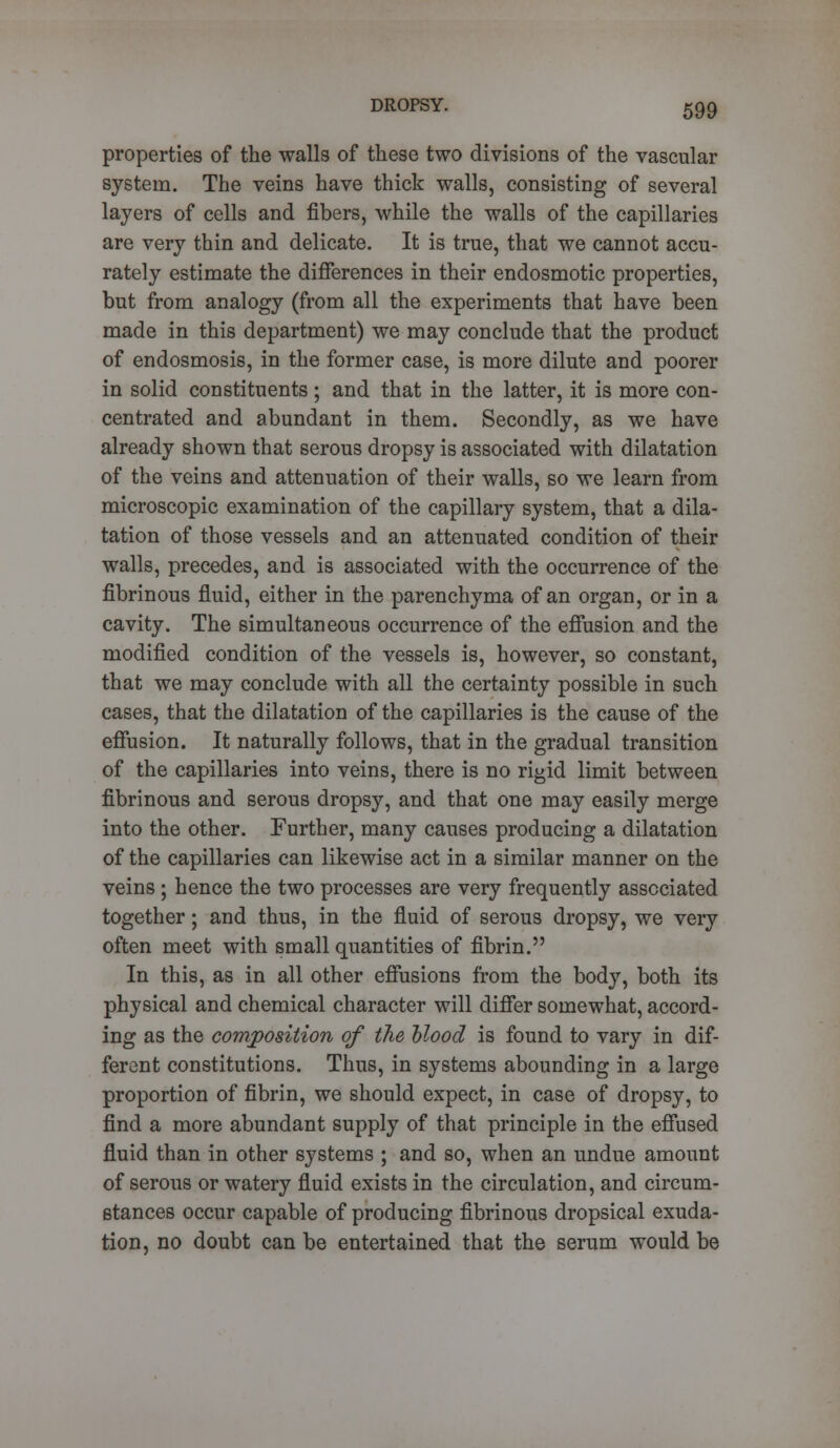properties of the walls of these two divisions of the vascular system. The veins have thick walls, consisting of several layers of cells and fibers, while the walls of the capillaries are very thin and delicate. It is true, that we cannot accu- rately estimate the differences in their endosmotic properties, but from analogy (from all the experiments that have been made in this department) we may conclude that the product of endosmosis, in the former case, is more dilute and poorer in solid constituents; and that in the latter, it is more con- centrated and abundant in them. Secondly, as we have already shown that serous dropsy is associated with dilatation of the veins and attenuation of their walls, so we learn from microscopic examination of the capillary system, that a dila- tation of those vessels and an attenuated condition of their walls, precedes, and is associated with the occurrence of the fibrinous fluid, either in the parenchyma of an organ, or in a cavity. The simultaneous occurrence of the effusion and the modified condition of the vessels is, however, so constant, that we may conclude with all the certainty possible in such cases, that the dilatation of the capillaries is the cause of the effusion. It naturally follows, that in the gradual transition of the capillaries into veins, there is no rigid limit between fibrinous and serous dropsy, and that one may easily merge into the other. Further, many causes producing a dilatation of the capillaries can likewise act in a similar manner on the veins ; hence the two processes are very frequently associated together; and thus, in the fluid of serous dropsy, we very often meet with small quantities of fibrin. In this, as in all other effusions from the body, both its physical and chemical character will differ somewhat, accord- ing as the composition of the blood is found to vary in dif- ferent constitutions. Thus, in systems abounding in a large proportion of fibrin, we should expect, in case of dropsy, to find a more abundant supply of that principle in the effused fluid than in other systems ; and so, when an undue amount of serous or watery fluid exists in the circulation, and circum- stances occur capable of producing fibrinous dropsical exuda- tion, no doubt can be entertained that the serum would be
