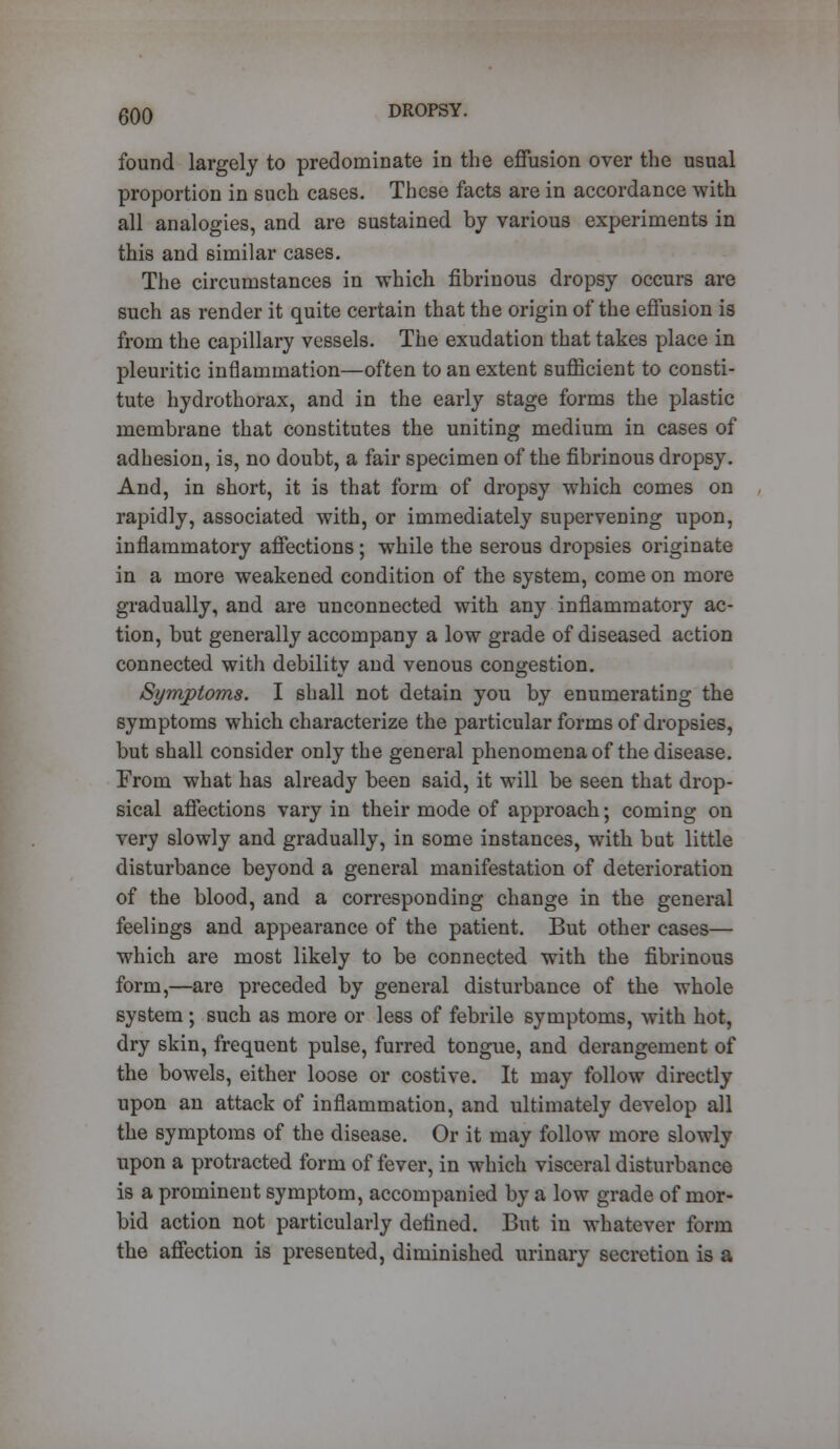 found largely to predominate in the effusion over the usual proportion in such cases. These facts are in accordance with all analogies, and are sustained by various experiments in this and similar cases. The circumstances in which fibrinous dropsy occurs are such as render it quite certain that the origin of the effusion is from the capillary vessels. The exudation that takes place in pleuritic inflammation—often to an extent sufficient to consti- tute hydrothorax, and in the early stage forms the plastic membrane that constitutes the uniting medium in cases of adhesion, is, no doubt, a fair specimen of the fibrinous dropsy. And, in short, it is that form of dropsy which comes on rapidly, associated with, or immediately supervening upon, inflammatory affections ; while the serous dropsies originate in a more weakened condition of the system, come on more gradually, and are unconnected with any inflammatory ac- tion, but generally accompany a low grade of diseased action connected with debility and venous congestion. Symptoms. I shall not detain you by enumerating the symptoms which characterize the particular forms of dropsies, but shall consider only the general phenomena of the disease. From what has already been said, it will be seen that drop- sical affections vary in their mode of approach; coming on very slowly and gradually, in some instances, with bat little disturbance beyond a general manifestation of deterioration of the blood, and a corresponding change in the general feelings and appearance of the patient. But other cases— which are most likely to be connected with the fibrinous form,—are preceded by general disturbance of the whole system ; such as more or less of febrile symptoms, with hot, dry skin, frequent pulse, furred tongue, and derangement of the bowels, either loose or costive. It may follow directly upon an attack of inflammation, and ultimately develop all the symptoms of the disease. Or it may follow more slowly upon a protracted form of fever, in which visceral disturbance is a prominent symptom, accompanied by a low grade of mor- bid action not particularly defined. But in whatever form the affection is presented, diminished urinary secretion is a