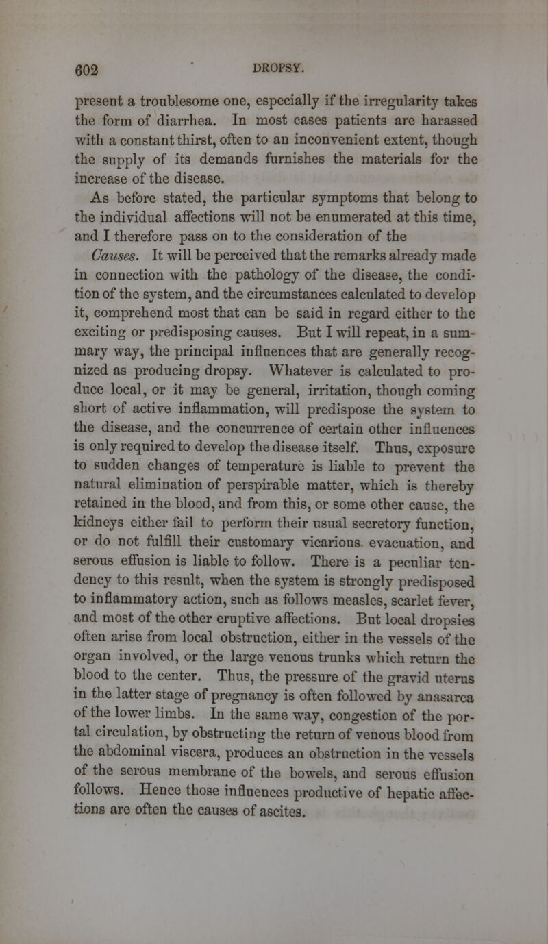 present a troublesome one, especially if the irregularity takes the form of diarrhea. In most cases patients are harassed with a constant thirst, often to an inconvenient extent, though the supply of its demands furnishes the materials for the increase of the disease. As before stated, the particular symptoms that belong to the individual affections will not be enumerated at this time, and I therefore pass on to the consideration of the Causes. It will be perceived that the remarks already made in connection with the pathology of the disease, the condi- tion of the system, and the circumstances calculated to develop it, comprehend most that can be said in regard either to the exciting or predisposing causes. But I will repeat, in a sum- mary way, the principal influences that are generally recog- nized as producing dropsy. Whatever is calculated to pro- duce local, or it may be general, irritation, though coming short of active inflammation, will predispose the system to the disease, and the concurrence of certain other influences is only required to develop the disease itself. Thus, exposure to sudden changes of temperature is liable to prevent the natural elimination of perspirable matter, which is thereby retained in the blood, and from this, or some other cause, the kidneys either fail to perform their usual secretory function, or do not fulfill their customary vicarious evacuation, and serous effusion is liable to follow. There is a peculiar ten- dency to this result, when the system is strongly predisposed to inflammatory action, such as follows measles, scarlet fever, and most of the other eruptive affections. But local dropsies often arise from local obstruction, either in the vessels of the organ involved, or the large venous trunks which return the blood to the center. Thus, the pressure of the gravid uterus in the latter stage of pregnancy is often followed by anasarca of the lower limbs. In the same way, congestion of the por- tal circulation, by obstructing the return of venous blood from the abdominal viscera, produces an obstruction in the vessels of the serous membrane of the bowels, and serous effusion follows. Hence those influences productive of hepatic affec- tions are often the causes of ascites.